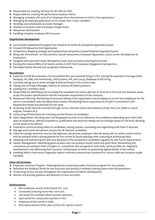  Responsible for creating HR Deck for all LOBs for NCR.
 Responsible for creating HR performance analysis matrix.
 Managing complete Life cycle of an Employee (from Recruitment to Exit) in the organization
 Managing all employee grievances of my cluster with 7 team members.
 Handling 5000 employees as cluster Manager.
 Worked on business matrix & project margin sheet.
 Manpower optimization
 Handling complete employee BGV process.
Organization Development
 Successfully implemented program first initiative for better & transparent appraisal process.
 Created HR Manual for the Organization
 Competency Mapping strategy and Implemented Competency based Potential Appraisal System
 Bring new intervention for Recruitment, Sexual Harassment, Employee Separation, Leave, Career Development &
Promotions
 Designed and executed Career development plan and succession planning framework.
 Owning the responsibility of all Sports activity in NCR from Employee Engagement prospective.
 Developed better Reward and recognition framework.
Recruitment:
 Expertise in RIM Recruitments, Full recruitment life cycle and bulk hiring in ITES. Having the expertise in Storage (EMC,
NetApps, HP, IBM, and mainframe), UNIX (Solaris, AIX, and Linux), Database & SAP hiring.
 Currently taking care of entire storage & backup hiring for HCL across India.
 Taking care of Project Manager, Delivery & solution Architect positions.
 Leading the 7 members team
 Responsible for identifying and recruiting the candidates of various skill sets at all levels in the local and overseas arena
as per the project specifications and the manpower requirements of the company.
 Manpower Planning: Monitoring of vacancies arising in the organization and arranging to recruit new employees for the
same in consultation with the Department Heads. Anticipating future requirements of staff in consultation with
Department Heads and planning for the same.
 Screening of the resumes received through various channels (Subscribed jobsites, Email, Post, Fax, Walk In, search
engines, Vendors etc).
 Conducting HR interviews for checking out the fitment of candidates.
 Salary Negotiation: Deciding upon the Designations/Levels to be offered to the candidates depending upon their total
years of experience, relevant experience, qualification and technical ratings and accordingly based on the level, deciding
on the salary to be offered.
 Involved in communicating offers to candidates, solving queries, counseling and negotiating with them if required.
 Manage end-to-end recruitment process for all selected candidates.
 Utilize & manage maximum sources like Agencies, job portals, employee referrals along with an online system end-to-
end recruiting & build a strong pipeline for the current & future openings after analyzing & prioritizing them.
 Updating and maintaining the skill wise database of the prospective candidates regularly for the future requirements.
 Vendor Management: Identifying good vendors who can produce results within the given time. Streamlining the
consultants according to their strengths i.e. consultants who are good at niche skills, senior profiles etc. Regularly
meeting them and addressing their concerns. Giving inputs to them on positioning Agilent better in the market.
 Handling Walk-in Interviews: Organized walk-in interviews almost every weekend for various skills and locations single
handedly.
Other HR Activities:
 Employee Induction Program - Redesigned and conducting weekly Induction program for new joinees.
 Reframed the feedback forms for the Induction and devised a feedback sharing system with the presenters.
 Conducting various surveys throughout the organization for better development.
 Mentor and provide guidance and direction to new recruiters.
Achievements:
 Best employee award 2008-2009 & 2011 -2012
 Constantly achieving more than 100% SLA.
 Got award for excellent effort towards retention.
 Spot award for consecutive quarters in HCL
 Employee of the month in GADL.
 Best Sports person of the year 2010 by HCL Sports council.
Page 3
 