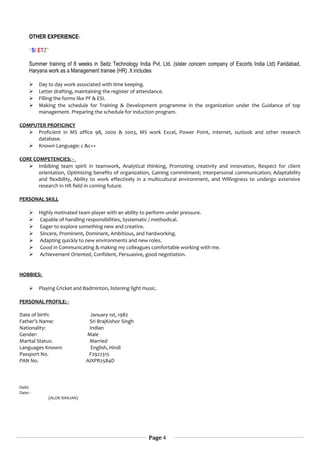 OTHER EXPERIENCE-
“SI ETZ”
Summer training of 8 weeks in Seitz Technology India Pvt. Ltd. (sister concern company of Escorts India Ltd) Faridabad,
Haryana work as a Management trainee (HR) .It includes
 Day to day work associated with time keeping.
 Letter drafting, maintaining the register of attendance.
 Filling the forms like PF & ESI.
 Making the schedule for Training & Development programme in the organization under the Guidance of top
management. Preparing the schedule for induction program.
COMPUTER PROFICINCY
 Proficient in MS office 98, 2000 & 2003, MS work Excel, Power Point, Internet, outlook and other research
database.
 Known Language: c &c++
CORE COMPETENCIES: -
 Imbibing team spirit in teamwork, Analytical thinking, Promoting creativity and innovation, Respect for client
orientation, Optimizing benefits of organization, Gaining commitment; Interpersonal communication; Adaptability
and flexibility, Ability to work effectively in a multicultural environment, and Willingness to undergo extensive
research in HR field in coming future.
PERSONAL SKILL
 Highly motivated team player with an ability to perform under pressure.
 Capable of handling responsibilities, Systematic / methodical.
 Eager to explore something new and creative.
 Sincere, Prominent, Dominant, Ambitious, and hardworking.
 Adapting quickly to new environments and new roles.
 Good in Communicating & making my colleagues comfortable working with me.
 Achievement Oriented, Confident, Persuasive, good negotiation.
HOBBIES:
 Playing Cricket and Badminton, listening light music.
PERSONAL PROFILE: -
Date of birth: January 1st, 1982
Father’s Name: Sri BrajKishor Singh
Nationality: Indian
Gender: Male
Marital Status: Married
Languages Known: English, Hindi
Passport No. F2922315
PAN No. AIXPR2584D
Delhi
Date: -
(ALOK RANJAN)
Page 4
 