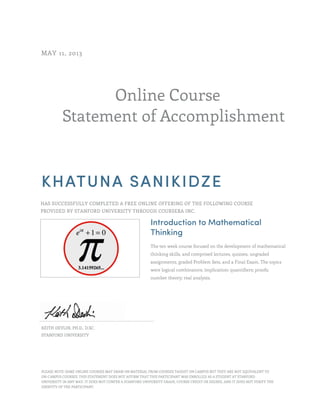 Online Course
Statement of Accomplishment
MAY 11, 2013
KHATUNA SANIKIDZE
HAS SUCCESSFULLY COMPLETED A FREE ONLINE OFFERING OF THE FOLLOWING COURSE
PROVIDED BY STANFORD UNIVERSITY THROUGH COURSERA INC.
Introduction to Mathematical
Thinking
The ten week course focused on the development of mathematical
thinking skills, and comprised lectures, quizzes, ungraded
assignments, graded Problem Sets, and a Final Exam. The topics
were logical combinators; implication; quantifiers; proofs;
number theory; real analysis.
KEITH DEVLIN, PH.D., D.SC.
STANFORD UNIVERSITY
PLEASE NOTE: SOME ONLINE COURSES MAY DRAW ON MATERIAL FROM COURSES TAUGHT ON CAMPUS BUT THEY ARE NOT EQUIVALENT TO
ON-CAMPUS COURSES. THIS STATEMENT DOES NOT AFFIRM THAT THIS PARTICIPANT WAS ENROLLED AS A STUDENT AT STANFORD
UNIVERSITY IN ANY WAY. IT DOES NOT CONFER A STANFORD UNIVERSITY GRADE, COURSE CREDIT OR DEGREE, AND IT DOES NOT VERIFY THE
IDENTITY OF THE PARTICIPANT.
 