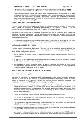 RESOLUCION No. 180466       DE     ABRIL 2 DE 2007                           Página 98 de 129

        Continuación Anexo General Reglamento Técnico de Instalaciones Eléctricas - RETIE

     conocimientos sobre las mismas. Así mismo, si sus deberes requieren el desempeño de su labor
     en las proximidades de equipos o líneas energizadas, deben ejecutar sólo aquellas tareas para las
     cuales han sido capacitados, equipados y autorizados. Aquellos que no tengan la suficiente
     experiencia, deben trabajar bajo la dirección de personal experimentado y calificado en el lugar de
     la obra y ejecutar sólo tareas dirigidas.

ARTÍCULO 34º. DISTANCIAS DE SEGURIDAD

Para los efectos del presente Reglamento Técnico los conductores de los circuitos de distribución
deben cumplir las distancias de seguridad establecidas en el Capítulo II, Artículo 13º y las
establecidas para subestaciones en el Capítulo V, Artículo 32º, que le apliquen.

Los proyectos de construcción o ampliación de edificaciones que se presenten a las oficinas de
planeación municipal, curadurías o demás autoridades que expidan las licencias o permiso de
construcción deberán dar estricto cumplimiento al RETIE en lo referente a distancias mínimas de
seguridad y servidumbres.

En los planes de ordenamiento territorial se tendrá en cuenta lo dispuesto en la Ley 388 de 1997 o en
las normas que la modifiquen o sustituyan en lo que respecta a limitaciones en el uso del suelo.

ARTÍCULO 35º. PUESTAS A TIERRA

Para los efectos del presente Reglamento Técnico y con el fin garantizar la seguridad tanto del
personal que trabaja en los conductores de los circuitos de distribución como del público en general, se
deben atender los siguientes requisitos:

a. En los sistemas de puesta a tierra se deben cumplir los criterios establecidos en el Capítulo II,
   Artículo 15°.

b. El operador de red debe entregar a los diseñadores de un proyecto, el valor de la máxima corriente
   de falla a tierra esperada en el nodo respectivo.

c.   Los trabajadores deben considerar todas las partes metálicas no puestas a tierra, como
     energizadas con la tensión más alta a la cual están expuestos, a menos que se verifique mediante
     pruebas que estas partes están sin dicha tensión.

ARTÍCULO 36º. ESTRUCTURAS DE SOPORTE Y HERRAJES

36.1     Estructuras de Soporte

Las redes de distribución se soportarán sobe estructuras tales como torres, torrecillas, postes de
concreto en cualquiera de sus técnicas de construcción (armado o pretensado); postes de hierro,
postes de madera u otros materiales; siempre que cumplan con los siguientes requisitos y los
establecidos en el numeral 17.15 del presente anexo, que les aplique.

a. Los postes, torres o torrecillas usados como soportes de redes de distribución deberán tener una
   tensión de rotura de al menos 2,5 veces la suma de las tensiones mecánicas resultantes de la
   interacción de los diferentes esfuerzos a que este sometida la estructura, para lo cual se debe tener
   en cuenta los esfuerzos de los cables de la red eléctrica y los demás cables y elementos que
   actúen sobre la estructura.

b. Deben utilizarse postes o estructuras con tensión mínima de rotura estandarizadas.

c.   Los postes de madera deberán estar debidamente tratados para la protección contra hongos y
     demás agentes que aceleran su deterioro.

d. Las torrecillas o postes metálicos deberán estar protegidas contra la corrosión, para soportar una
   vida útil no menor a 25 años y estar solidamente puestos a tierra.

e. Los postes que presenten fisuras u otros deterioros que comprometan las condiciones mecánicas y
   la seguridad de la estructura, deberán ser cambiados.

f.   Los postes o estructuras de distribución deberán demostrar el cumplimiento del RETIE mediante
     certificado de producto expedido por un organismo de certificación de producto acreditado por la
 