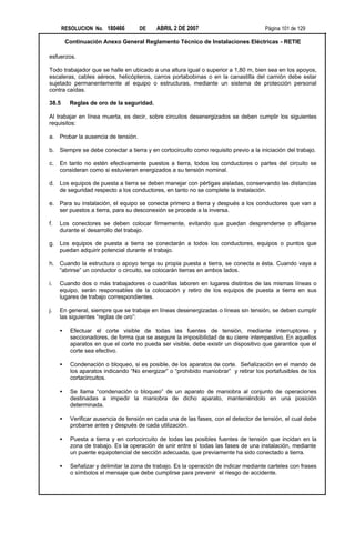 RESOLUCION No. 180466         DE     ABRIL 2 DE 2007                           Página 101 de 129

         Continuación Anexo General Reglamento Técnico de Instalaciones Eléctricas - RETIE

esfuerzos.

Todo trabajador que se halle en ubicado a una altura igual o superior a 1,80 m, bien sea en los apoyos,
escaleras, cables aéreos, helicópteros, carros portabobinas o en la canastilla del camión debe estar
sujetado permanentemente al equipo o estructuras, mediante un sistema de protección personal
contra caídas.

38.5      Reglas de oro de la seguridad.

Al trabajar en línea muerta, es decir, sobre circuitos desenergizados se deben cumplir los siguientes
requisitos:

a. Probar la ausencia de tensión.

b. Siempre se debe conectar a tierra y en cortocircuito como requisito previo a la iniciación del trabajo.

c.   En tanto no estén efectivamente puestos a tierra, todos los conductores o partes del circuito se
     consideran como si estuvieran energizados a su tensión nominal.

d. Los equipos de puesta a tierra se deben manejar con pértigas aisladas, conservando las distancias
   de seguridad respecto a los conductores, en tanto no se complete la instalación.

e. Para su instalación, el equipo se conecta primero a tierra y después a los conductores que van a
   ser puestos a tierra, para su desconexión se procede a la inversa.

f.   Los conectores se deben colocar firmemente, evitando que puedan desprenderse o aflojarse
     durante el desarrollo del trabajo.

g. Los equipos de puesta a tierra se conectarán a todos los conductores, equipos o puntos que
   puedan adquirir potencial durante el trabajo.

h. Cuando la estructura o apoyo tenga su propia puesta a tierra, se conecta a ésta. Cuando vaya a
   “abrirse” un conductor o circuito, se colocarán tierras en ambos lados.

i.   Cuando dos o más trabajadores o cuadrillas laboren en lugares distintos de las mismas líneas o
     equipo, serán responsables de la colocación y retiro de los equipos de puesta a tierra en sus
     lugares de trabajo correspondientes.

j.   En general, siempre que se trabaje en líneas desenergizadas o líneas sin tensión, se deben cumplir
     las siguientes “reglas de oro”:

     •    Efectuar el corte visible de todas las fuentes de tensión, mediante interruptores y
          seccionadores, de forma que se asegure la imposibilidad de su cierre intempestivo. En aquellos
          aparatos en que el corte no pueda ser visible, debe existir un dispositivo que garantice que el
          corte sea efectivo.

     •    Condenación o bloqueo, si es posible, de los aparatos de corte. Señalización en el mando de
          los aparatos indicando “No energizar” o “prohibido maniobrar” y retirar los portafusibles de los
          cortacircuitos.

     •    Se llama “condenación o bloqueo” de un aparato de maniobra al conjunto de operaciones
          destinadas a impedir la maniobra de dicho aparato, manteniéndolo en una posición
          determinada.

     •    Verificar ausencia de tensión en cada una de las fases, con el detector de tensión, el cual debe
          probarse antes y después de cada utilización.

     •    Puesta a tierra y en cortocircuito de todas las posibles fuentes de tensión que incidan en la
          zona de trabajo. Es la operación de unir entre sí todas las fases de una instalación, mediante
          un puente equipotencial de sección adecuada, que previamente ha sido conectado a tierra.

     •    Señalizar y delimitar la zona de trabajo. Es la operación de indicar mediante carteles con frases
          o símbolos el mensaje que debe cumplirse para prevenir el riesgo de accidente.
 