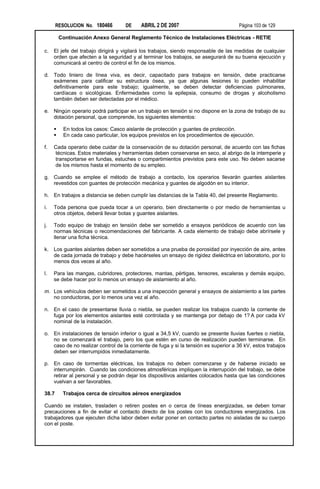 RESOLUCION No. 180466        DE     ABRIL 2 DE 2007                           Página 103 de 129

         Continuación Anexo General Reglamento Técnico de Instalaciones Eléctricas - RETIE

c.   El jefe del trabajo dirigirá y vigilará los trabajos, siendo responsable de las medidas de cualquier
     orden que afecten a la seguridad y al terminar los trabajos, se asegurará de su buena ejecución y
     comunicará al centro de control el fin de los mismos.

d. Todo liniero de línea viva, es decir, capacitado para trabajos en tensión, debe practicarse
   exámenes para calificar su estructura ósea, ya que algunas lesiones lo pueden inhabilitar
   definitivamente para este trabajo; igualmente, se deben detectar deficiencias pulmonares,
   cardíacas o sicológicas. Enfermedades como la epilepsia, consumo de drogas y alcoholismo
   también deben ser detectadas por el médico.

e. Ningún operario podrá participar en un trabajo en tensión si no dispone en la zona de trabajo de su
   dotación personal, que comprende, los siguientes elementos:

     §    En todos los casos: Casco aislante de protección y guantes de protección.
     §    En cada caso particular, los equipos previstos en los procedimientos de ejecución.

f.   Cada operario debe cuidar de la conservación de su dotación personal, de acuerdo con las fichas
     técnicas. Estos materiales y herramientas deben conservarse en seco, al abrigo de la intemperie y
     transportarse en fundas, estuches o compartimientos previstos para este uso. No deben sacarse
     de los mismos hasta el momento de su empleo.

g. Cuando se emplee el método de trabajo a contacto, los operarios llevarán guantes aislantes
   revestidos con guantes de protección mecánica y guantes de algodón en su interior.

h. En trabajos a distancia se deben cumplir las distancias de la Tabla 40, del presente Reglamento.

i.   Toda persona que pueda tocar a un operario, bien directamente o por medio de herramientas u
     otros objetos, deberá llevar botas y guantes aislantes.

j.   Todo equipo de trabajo en tensión debe ser sometido a ensayos periódicos de acuerdo con las
     normas técnicas o recomendaciones del fabricante. A cada elemento de trabajo debe abrírsele y
     llenar una ficha técnica.

k.   Los guantes aislantes deben ser sometidos a una prueba de porosidad por inyección de aire, antes
     de cada jornada de trabajo y debe hacérseles un ensayo de rigidez dieléctrica en laboratorio, por lo
     menos dos veces al año.

l.   Para las mangas, cubridores, protectores, mantas, pértigas, tensores, escaleras y demás equipo,
     se debe hacer por lo menos un ensayo de aislamiento al año.

m. Los vehículos deben ser sometidos a una inspección general y ensayos de aislamiento a las partes
   no conductoras, por lo menos una vez al año.

n. En el caso de presentarse lluvia o niebla, se pueden realizar los trabajos cuando la corriente de
   fuga por los elementos aislantes esté controlada y se mantenga por debajo de 1? A por cada kV
   nominal de la instalación.

o. En instalaciones de tensión inferior o igual a 34,5 kV, cuando se presente lluvias fuertes o niebla,
   no se comenzará el trabajo, pero los que estén en curso de realización pueden terminarse. En
   caso de no realizar control de la corriente de fuga y si la tensión es superior a 36 kV, estos trabajos
   deben ser interrumpidos inmediatamente.

p. En caso de tormentas eléctricas, los trabajos no deben comenzarse y de haberse iniciado se
   interrumpirán. Cuando las condiciones atmosféricas impliquen la interrupción del trabajo, se debe
   retirar al personal y se podrán dejar los dispositivos aislantes colocados hasta que las condiciones
   vuelvan a ser favorables.

38.7      Trabajos cerca de circuitos aéreos energizados

Cuando se instalen, trasladen o retiren postes en o cerca de líneas energizadas, se deben tomar
precauciones a fin de evitar el contacto directo de los postes con los conductores energizados. Los
trabajadores que ejecuten dicha labor deben evitar poner en contacto partes no aisladas de su cuerpo
con el poste.
 