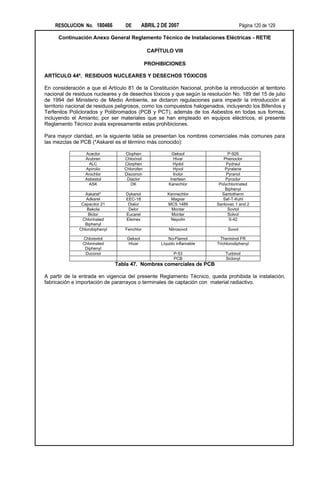 RESOLUCION No. 180466          DE        ABRIL 2 DE 2007                           Página 120 de 129

      Continuación Anexo General Reglamento Técnico de Instalaciones Eléctricas - RETIE

                                               CAPÍTULO VIII

                                               PROHIBICIONES

ARTÍCULO 44º. RESIDUOS NUCLEARES Y DESECHOS TÓXICOS

En consideración a que el Artículo 81 de la Constitución Nacional, prohíbe la introducción al territorio
nacional de residuos nucleares y de desechos tóxicos y que según la resolución No. 189 del 15 de julio
de 1994 del Ministerio de Medio Ambiente, se dictaron regulaciones para impedir la introducción al
territorio nacional de residuos peligrosos, como los compuestos halogenados, incluyendo los Bifenilos y
Terfenilos Policlorados y Polibromados (PCB y PCT), además de los Asbestos en todas sus formas,
incluyendo el Amianto; por ser materiales que se han empleado en equipos eléctricos, el presente
Reglamento Técnico avala expresamente estas prohibiciones.

Para mayor claridad, en la siguiente tabla se presentan los nombres comerciales más comunes para
las mezclas de PCB (*Askarel es el término más conocido):

                 Aceclor           Clophen               Geksol                 P-926
                 Arubren           Chlorinol              Hivar              Phenoclor
                   ALC             Clorphen               Hydol                Pydraul
                 Apirolio          Chlorofen              Hyvol               Pyralene
                 Arochlor          Disconon               Inclor               Pyranol
                 Asbestol           Diaclor             Inerteen              Pyroclor
                   ASK                DK               Kanechlor           Polychlorinated
                                                                              Biphenyl
                  Askarel*         Dykanol             Kennechlor           Santotherm
                  Adkarel          EEC-18               Magvar               Saf-T-Kuhl
                Capacitor 21        Dialor             MCS 1489           Santovac 1 and 2
                   Bakola           Delor                Montar                Sovtol
                   Biclor          Eucarel               Monter                Solvol
                Chlorinated        Elemex               Nepolin                 S-42
                  Biphenyl
               Chlorobiphenyl      Fenchlor             Nitrosovol             Sovol

                Chlorextol          Geksol              No-Flamol           Therminol FR
                Chlorinated          Hivar          Líquido inflamable    Trichlorodiphenyl
                 Diphenyl
                 Duconol                                  P-53                Turbinol
                                                          PCB                 Siclonyl
                                Tabla 47. Nombres comerciales de PCB

A partir de la entrada en vigencia del presente Reglamento Técnico, queda prohibida la instalación,
fabricación e importación de pararrayos o terminales de captación con material radiactivo.
 