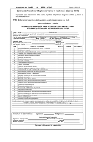RESOLUCION No. 180466                       DE        ABRIL 2 DE 2007                                                Página 126 de 129

          Continuación Anexo General Reglamento Técnico de Instalaciones Eléctricas - RETIE

        inspección, con mecanismos tales como registros fotográficos, diagrama unifilar y planos o
        esquemas eléctricos.

 47.8.3 Dictamen del organismo de inspección para instalaciones de uso final.

                                                       MINISTERIO DE MINAS Y ENERGÍA

                    DICTAMEN DE INSPECCIÓN PARA DEFINIR LA CONFORMIDAD CON EL
                         REGLAMENTO TECNICO DE INSTALCIONES ELECTRICAS

 Lugar y fecha _________________________________Dictamen No. ________________________
 Nombre o razón social del propietario de la instalación ________________________________________
 Dirección de la Instalación _________________________________________________________
 Tipo de uso de la instalación: Residencial ____ Industrial _____ Comercial _____ Hospitalaria ______ Oficial ______
 Capacidad instalada ________________(KVA), Tensión _______(V), Año terminación Construcción ______________
                                   Personas Calificadas responsables de la instalación:
 Diseño si lo hay _______________________________________________ Mat. Prof. _______________________
 Responsablede la Construcción __________________________________ Mat, Reg, Prof. ___________________
 Interventoría si la hay ___________________________________________ Mat. Prof. ________________________
 ITEM                              ASPECTO A EVALUAR                                               APLICA            CUMPLE            NO CUMPLE
   1       Accesibilidad a todos los dispositivos de control y protección
   2       Bomba contra incendio
   3       Continuidad de los conductores de tierras y conexiones equipotenciales
   4       Corrientes en el sistema de puesta a tierra
   5       Dispositivos de seccionamiento y mando
   6       Distancias de seguridad
   7       Ejecución de las conexiones
   8       Ensayo de polaridad
   9       Ensayo dieléctrico específico
   10      Ensayos funcionales
   11      Existencia de memorias de cálculo
   12      Existencia de planos, esquemas, avisos y señales
   13      Funcionamiento del corte automático de la alimentación
   14      Identificación de conductores de neutro y de tierras.
   15      Identificación de circuitos y de tuberías
   16      Materiales acordes con las condiciones ambientales
   17      Niveles de iluminación
   18      Protección contra efectos térmicos
   19      Protección contra electrocución por contacto directo
   20      Protección contra electrocución por contacto indirecto
   21      Resistencia de puesta a tierra
   22      Resistencia de aislamiento
   23      Revisiones de certificaciones de producto
   24      Selección de conductores
   25      Selección de dispositivos de protección contra sobrecorrientes
   26      Selección de dispositivos de protección contra sobretensiones
   27      Sistema de protección contra rayos
   28      Sistema de emergencia
   29      Valores de campos Electromagnéticos

Nota: En instalaciones de vivienda y pequeños comercios, los ítems a verificar son:1, 3, 5, 6, 7, 8, 11, 12, 13, 14, 15, 16, 19, 20, 21, 23 y 24
                        OBSERVACIONES, MODIFICACIONES Y ADVERTENCIAS ESPECIALES (si las hay)




 RESULTADO DE CONFORMIDAD:                          Aprobada ____________ No Aprobada ___________

                                          Responsables de la Inspección.
 Organismo de Inspección ______________________ Resolución de acreditación ________________________
 Dirección Domicilio __________________________________________________ Teléfono ______________________
 Nombre Inspector ___________________________________________________Mat. Prof. _______________________

                                                 Formato 2. Dictamen de inspección
 