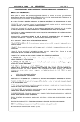 RESOLUCION No. 180466             DE      ABRIL 2 DE 2007                                 Página 14 de 129

      Continuación Anexo General Reglamento Técnico de Instalaciones Eléctricas - RETIE

ARTÍCULO 3º. DEFINICIONES

Para todos los efectos del presente Reglamento Técnico se tendrán en cuenta las definiciones
generales que aparecen a continuación. Cuando un término no se encuentre en este Reglamento, se
recomienda consultar las normas IEC serie 50 ó IEEE 100.

ACCESIBLE: Que está al alcance de una persona, sin valerse de medio alguno y sin barreras físicas de por medio.

ACCIDENTE: Evento no deseado, incluidos los descuidos y las fallas de equipos, que da por resultado la muerte,
una lesión personal, un daño a la propiedad o deterioro ambiental.

ACOMETIDA: Derivación de la red local del servicio respectivo, que llega hasta el registro de corte del inmueble.
En edificios de propiedad horizontal o condominios, la acometida llega hasta el registro de corte general.

ACOPLADOR DE CABLES: Dispositivo hembra-macho en el cual se conecta el extremo de un cable de suministro
con un equipo u otro cable.

ACREDITACIÓN: Procedimiento mediante el cual se reconoce la competencia técnica y la idoneidad de
organismos de certificación e inspección, así como laboratorios de ensayo y de metrología.

ACTO INSEGURO: Violación de una norma de seguridad ya definida.

AISLAMIENTO FUNCIONAL: Es el necesario para el funcionamiento normal de un aparato y la protección contra
contactos directos.

AISLADOR: Elemento aislante diseñado de tal forma que soporte un conductor y lo separe eléctricamente de otros
conductores.

AISLANTE: Material que impide la propagación de algún fenómeno o agente físico.                Material de tan baja
conductividad eléctrica, que puede ser utilizado como no conductor.

ALAMBRE: Hilo o filamento de metal, trefilado o laminado, para conducir corriente eléctrica.

ALAMBRE DURO: Aquel que ha sido trefilado en frío hasta su tamaño final, de manera que se acerque a la
máxima resistencia a la tracción obtenible.

ALAMBRE SUAVE O BLANDO: Aquel que ha sido trefilado o laminado hasta su tamaño final y que luego es
recocido para aumentar la elongación.

ALTO RIESGO: Entiéndase como ALTO RIESGO aquel riesgo cuya frecuencia esperada de ocurrencia y
gravedad de sus efectos puedan comprometer fisiológicamente el cuerpo humano, produciendo efectos como
quemaduras, impactos, paro cardíaco, fibrilación; u otros efectos físicos que afectan el entorno de la instalación
eléctrica, como contaminación, incendio o explosión (ver Fig.2). La condición de ALTO RIESGO se puede
presentar por:

•       Deficiencias en la instalación eléctrica.
•       Práctica indebida de la electrotecnia.

AMBIENTE ELECTROMAGNÉTICO: La totalidad de los fenómenos electromagnéticos existentes en un sitio dado.

ANÁLISIS DE RIESGOS: Conjunto de técnicas para definir, clasificar y evaluar los factores de riesgo y la adopción
de las medidas para su control.

APOYO: Nombre genérico dado al dispositivo de soporte de conductores y aisladores de las líneas o redes aéreas.
Pueden ser postes, torres u otro tipo de estructuras.

ARCO ELÉCTRICO: Canal conductivo ocasionado por el paso de una gran carga eléctrica, que produce gas
caliente de baja resistencia eléctrica y un haz luminoso.

AVISO DE SEGURIDAD: Advertencia de prevención o actuación, fácilmente visible, utilizada con el propósito de
informar, exigir, restringir o prohibir una actuación.

BALIZA: Señal fija de aeronavegación, que permite la visión diurna o nocturna de un conductor de fase o del cable
de guarda.

BATERIA DE ACUMULADORES: Equipo que contiene una o más celdas electroquímicas recargables.

BIEN: Una entidad que presta una determinada función social, es decir, que tiene valor.

BIL: Nivel básico de aislamiento ante impulsos tipo rayo.
 