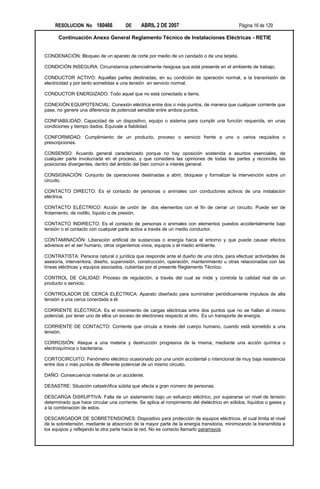 RESOLUCION No. 180466             DE     ABRIL 2 DE 2007                                Página 16 de 129

      Continuación Anexo General Reglamento Técnico de Instalaciones Eléctricas - RETIE


CONDENACIÓN: Bloqueo de un aparato de corte por medio de un candado o de una tarjeta.

CONDICIÓN INSEGURA: Circunstancia potencialmente riesgosa que está presente en el ambiente de trabajo.

CONDUCTOR ACTIVO: Aquellas partes destinadas, en su condición de operación normal, a la transmisión de
electricidad y por tanto sometidas a una tensión en servicio normal.

CONDUCTOR ENERGIZADO: Todo aquel que no está conectado a tierra.

CONEXIÓN EQUIPOTENCIAL: Conexión eléctrica entre dos o más puntos, de manera que cualquier corriente que
pase, no genere una diferencia de potencial sensible entre ambos puntos.

CONFIABILIDAD: Capacidad de un dispositivo, equipo o sistema para cumplir una función requerida, en unas
condiciones y tiempo dados. Equivale a fiabilidad.

CONFORMIDAD: Cumplimiento de un producto, proceso o servicio frente a uno o varios requisitos o
prescripciones.

CONSENSO: Acuerdo general caracterizado porque no hay oposición sostenida a asuntos esenciales, de
cualquier parte involucrada en el proceso, y que considera las opiniones de todas las partes y reconcilia las
posiciones divergentes, dentro del ámbito del bien común e interés general.

CONSIGNACIÓN: Conjunto de operaciones destinadas a abrir, bloquear y formalizar la intervención sobre un
circuito.

CONTACTO DIRECTO: Es el contacto de personas o animales con conductores activos de una instalación
eléctrica.

CONTACTO ELÉCTRICO: Acción de unión de dos elementos con el fin de cerrar un circuito. Puede ser de
frotamiento, de rodillo, líquido o de presión.

CONTACTO INDIRECTO: Es el contacto de personas o animales con elementos puestos accidentalmente bajo
tensión o el contacto con cualquier parte activa a través de un medio conductor.

CONTAMINACIÓN: Liberación artificial de sustancias o energía hacia el entorno y que puede causar efectos
adversos en el ser humano, otros organismos vivos, equipos o el medio ambiente.

CONTRATISTA: Persona natural o jurídica que responde ante el dueño de una obra, para efectuar actividades de
asesoría, interventora, diseño, supervisión, construcción, operación, mantenimiento u otras relacionadas con las
líneas eléctricas y equipos asociados, cubiertas por el presente Reglamento Técnico.

CONTROL DE CALIDAD: Proceso de regulación, a través del cual se mide y controla la calidad real de un
producto o servicio.

CONTROLADOR DE CERCA ELÉCTRICA: Aparato diseñado para suministrar periódicamente impulsos de alta
tensión a una cerca conectada a él.

CORRIENTE ELÉCTRICA: Es el movimiento de cargas eléctricas entre dos puntos que no se hallan al mismo
potencial, por tener uno de ellos un exceso de electrones respecto al otro. Es un transporte de energía.

CORRIENTE DE CONTACTO: Corriente que circula a través del cuerpo humano, cuando está sometido a una
tensión.

CORROSIÓN: Ataque a una materia y destrucción progresiva de la misma, mediante una acción química o
electroquímica o bacteriana.

CORTOCIRCUITO: Fenómeno eléctrico ocasionado por una unión accidental o intencional de muy baja resistencia
entre dos o más puntos de diferente potencial de un mismo circuito.

DAÑO: Consecuencia material de un accidente.

DESASTRE: Situación catastrófica súbita que afecta a gran número de personas.

DESCARGA DISRUPTIVA: Falla de un aislamiento bajo un esfuerzo eléctrico, por superarse un nivel de tensión
determinado que hace circular una corriente. Se aplica al rompimiento del dieléctrico en sólidos, líquidos o gases y
a la combinación de estos.

DESCARGADOR DE SOBRETENSIONES: Dispositivo para protección de equipos eléctricos, el cual limita el nivel
de la sobretensión, mediante la absorción de la mayor parte de la energía transitoria, minimizando la transmitida a
los equipos y reflejando la otra parte hacia la red. No es correcto llamarlo pararrayos.
 