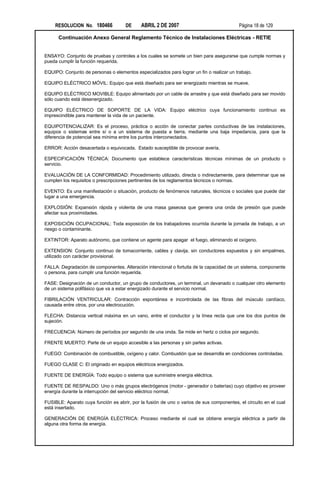 RESOLUCION No. 180466            DE     ABRIL 2 DE 2007                               Página 18 de 129

      Continuación Anexo General Reglamento Técnico de Instalaciones Eléctricas - RETIE


ENSAYO: Conjunto de pruebas y controles a los cuales se somete un bien para asegurarse que cumple normas y
pueda cumplir la función requerida.

EQUIPO: Conjunto de personas o elementos especializados para lograr un fin o realizar un trabajo.

EQUIPO ELÉCTRICO MÓVIL: Equipo que está diseñado para ser energizado mientras se mueve.

EQUIPO ELÉCTRICO MOVIBLE: Equipo alimentado por un cable de arrastre y que está diseñado para ser movido
sólo cuando está desenergizado.

EQUIPO ELÉCTRICO DE SOPORTE DE LA VIDA: Equipo eléctrico cuya funcionamiento continuo es
imprescindible para mantener la vida de un paciente.

EQUIPOTENCIALIZAR: Es el proceso, práctica o acción de conectar partes conductivas de las instalaciones,
equipos o sistemas entre sí o a un sistema de puesta a tierra, mediante una baja impedancia, para que la
diferencia de potencial sea mínima entre los puntos interconectados.

ERROR: Acción desacertada o equivocada. Estado susceptible de provocar avería.

ESPECIFICACIÓN TÉCNICA: Documento que establece características técnicas mínimas de un producto o
servicio.

EVALUACIÓN DE LA CONFORMIDAD: Procedimiento utilizado, directa o indirectamente, para determinar que se
cumplen los requisitos o prescripciones pertinentes de los reglamentos técnicos o normas.

EVENTO: Es una manifestación o situación, producto de fenómenos naturales, técnicos o sociales que puede dar
lugar a una emergencia.

EXPLOSIÓN: Expansión rápida y violenta de una masa gaseosa que genera una onda de presión que puede
afectar sus proximidades.

EXPOSICIÓN OCUPACIONAL: Toda exposición de los trabajadores ocurrida durante la jornada de trabajo, a un
riesgo o contaminante.

EXTINTOR: Aparato autónomo, que contiene un agente para apagar el fuego, eliminando el oxígeno.

EXTENSION: Conjunto continuo de tomacorriente, cables y clavija, sin conductores expuestos y sin empalmes,
utilizado con carácter provisional.

FALLA: Degradación de componentes. Alteración intencional o fortuita de la capacidad de un sistema, componente
o persona, para cumplir una función requerida.

FASE: Designación de un conductor, un grupo de conductores, un terminal, un devanado o cualquier otro elemento
de un sistema polifásico que va a estar energizado durante el servicio normal.

FIBRILACIÓN VENTRICULAR: Contracción espontánea e incontrolada de las fibras del músculo cardíaco,
causada entre otros, por una electrocución.

FLECHA: Distancia vertical máxima en un vano, entre el conductor y la línea recta que une los dos puntos de
sujeción.

FRECUENCIA: Número de períodos por segundo de una onda. Se mide en hertz o ciclos por segundo.

FRENTE MUERTO: Parte de un equipo accesible a las personas y sin partes activas.

FUEGO: Combinación de combustible, oxígeno y calor. Combustión que se desarrolla en condiciones controladas.

FUEGO CLASE C: El originado en equipos eléctricos energizados.

FUENTE DE ENERGÍA: Todo equipo o sistema que suministre energía eléctrica.

FUENTE DE RESPALDO: Uno o más grupos electrógenos (motor - generador o baterías) cuyo objetivo es proveer
energía durante la interrupción del servicio eléctrico normal.

FUSIBLE: Aparato cuya función es abrir, por la fusión de uno o varios de sus componentes, el circuito en el cual
está insertado.

GENERACIÓN DE ENERGÍA ELÉCTRICA: Proceso mediante el cual se obtiene energía eléctrica a partir de
alguna otra forma de energía.
 
