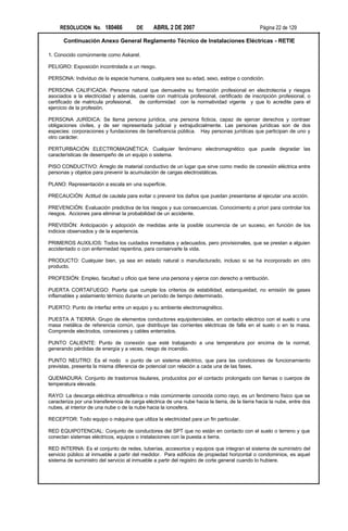 RESOLUCION No. 180466              DE     ABRIL 2 DE 2007                                  Página 22 de 129

      Continuación Anexo General Reglamento Técnico de Instalaciones Eléctricas - RETIE

1. Conocido comúnmente como Askarel.

PELIGRO: Exposición incontrolada a un riesgo.

PERSONA: Individuo de la especie humana, cualquiera sea su edad, sexo, estirpe o condición.

PERSONA CALIFICADA: Persona natural que demuestre su formación profesional en electrotecnia y riesgos
asociados a la electricidad y además, cuente con matrícula profesional, certificado de inscripción profesional, o
certificado de matricula profesional, de conformidad con la normatividad vigente y que lo acredite para el
ejercicio de la profesión.

PERSONA JURÍDICA: Se llama persona jurídica, una persona ficticia, capaz de ejercer derechos y contraer
obligaciones civiles, y de ser representada judicial y extrajudicialmente. Las personas jurídicas son de dos
especies: corporaciones y fundaciones de beneficencia pública. Hay personas jurídicas que participan de uno y
otro carácter.

PERTURBACIÓN ELECTROMAGNÉTICA: Cualquier fenómeno electromagnético que puede degradar las
características de desempeño de un equipo o sistema.

PISO CONDUCTIVO: Arreglo de material conductivo de un lugar que sirve como medio de conexión eléctrica entre
personas y objetos para prevenir la acumulación de cargas electrostáticas.

PLANO: Representación a escala en una superficie.

PRECAUCIÓN: Actitud de cautela para evitar o prevenir los daños que puedan presentarse al ejecutar una acción.

PREVENCIÓN: Evaluación predictiva de los riesgos y sus consecuencias. Conocimiento a priori para controlar los
riesgos. Acciones para eliminar la probabilidad de un accidente.

PREVISIÓN: Anticipación y adopción de medidas ante la posible ocurrencia de un suceso, en función de los
indicios observados y de la experiencia.

PRIMEROS AUXILIOS: Todos los cuidados inmediatos y adecuados, pero provisionales, que se prestan a alguien
accidentado o con enfermedad repentina, para conservarle la vida.

PRODUCTO: Cualquier bien, ya sea en estado natural o manufacturado, incluso si se ha incorporado en otro
producto.

PROFESIÓN: Empleo, facultad u oficio que tiene una persona y ejerce con derecho a retribución.

PUERTA CORTAFUEGO: Puerta que cumple los criterios de estabilidad, estanqueidad, no emisión de gases
inflamables y aislamiento térmico durante un período de tiempo determinado.

PUERTO: Punto de interfaz entre un equipo y su ambiente electromagnético.

PUESTA A TIERRA: Grupo de elementos conductores equipotenciales, en contacto eléctrico con el suelo o una
masa metálica de referencia común, que distribuye las corrientes eléctricas de falla en el suelo o en la masa.
Comprende electrodos, conexiones y cables enterrados.

PUNTO CALIENTE: Punto de conexión que esté trabajando a una temperatura por encima de la normal,
generando pérdidas de energía y a veces, riesgo de incendio.

PUNTO NEUTRO: Es el nodo o punto de un sistema eléctrico, que para las condiciones de funcionamiento
previstas, presenta la misma diferencia de potencial con relación a cada una de las fases.

QUEMADURA: Conjunto de trastornos tisulares, producidos por el contacto prolongado con llamas o cuerpos de
temperatura elevada.

RAYO: La descarga eléctrica atmosférica o más comúnmente conocida como rayo, es un fenómeno físico que se
caracteriza por una transferencia de carga eléctrica de una nube hacia la tierra, de la tierra hacia la nube, entre dos
nubes, al interior de una nube o de la nube hacia la ionosfera.

RECEPTOR: Todo equipo o máquina que utiliza la electricidad para un fin particular.

RED EQUIPOTENCIAL: Conjunto de conductores del SPT que no están en contacto con el suelo o terreno y que
conectan sistemas eléctricos, equipos o instalaciones con la puesta a tierra.

RED INTERNA: Es el conjunto de redes, tuberías, accesorios y equipos que integran el sistema de suministro del
servicio público al inmueble a partir del medidor. Para edificios de propiedad horizontal o condominios, es aquel
sistema de suministro del servicio al inmueble a partir del registro de corte general cuando lo hubiere.
 