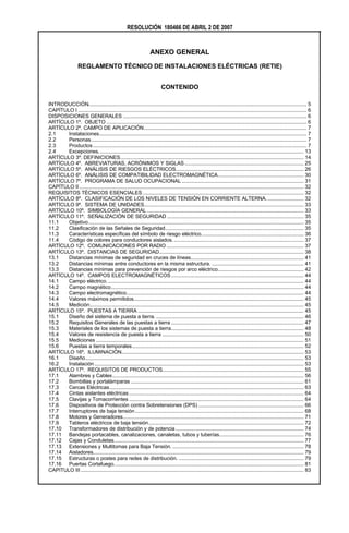 RESOLUCIÓN 180466 DE ABRIL 2 DE 2007


                                                               ANEXO GENERAL

                  REGLAMENTO TÉCNICO DE INSTALACIONES ELÉCTRICAS (RETIE)


                                                                      CONTENIDO

INTRODUCCIÓN................................................................................................................................................. 5
CAPÍTULO I ........................................................................................................................................................ 6
DISPOSICIONES GENERALES .......................................................................................................................... 6
ARTÍCULO 1º. OBJETO ..................................................................................................................................... 6
ARTÍCULO 2º. CAMPO DE APLICACIÓN............................................................................................................ 7
2.1    Instalaciones.......................................................................................................................................... 7
2.2    Personas ............................................................................................................................................... 7
2.3    Productos .............................................................................................................................................. 7
2.4    Excepciones. ....................................................................................................................................... 13
ARTÍCULO 3º. DEFINICIONES.......................................................................................................................... 14
ARTÍCULO 4º. ABREVIATURAS, ACRÓNIMOS Y SIGLAS ............................................................................... 25
ARTÍCULO 5º. ANÁLISIS DE RIESGOS ELÉCTRICOS..................................................................................... 26
ARTÍCULO 6º. ANÁLISIS DE COMPATIBILIDAD ELECTROMAGNÉTICA......................................................... 30
ARTÍCULO 7º. PROGRAMA DE SALUD OCUPACIONAL ................................................................................. 31
CAPÍTULO II ..................................................................................................................................................... 32
REQUISITOS TÉCNICOS ESENCIALES ........................................................................................................... 32
ARTÍCULO 8º. CLASIFICACIÓN DE LOS NIVELES DE TENSIÓN EN CORRIENTE ALTERNA. ........................ 32
ARTÍCULO 9º. SISTEMA DE UNIDADES.......................................................................................................... 33
ARTÍCULO 10º. SIMBOLOGÍA GENERAL ........................................................................................................ 33
ARTÍCULO 11º. SEÑALIZACIÓN DE SEGURIDAD ........................................................................................... 35
11.1   Objetivo............................................................................................................................................... 35
11.2   Clasificación de las Señales de Seguridad............................................................................................ 35
11.3   Características específicas del símbolo de riesgo eléctrico.................................................................... 36
11.4   Código de colores para conductores aislados. ...................................................................................... 37
ARTÍCULO 12º. COMUNICACIONES POR RADIO ........................................................................................... 37
ARTÍCULO 13º. DISTANCIAS DE SEGURIDAD................................................................................................ 38
13.1   Distancias mínimas de seguridad en cruces de líneas........................................................................... 41
13.2   Distancias mínimas entre conductores en la misma estructura. ............................................................. 41
13.3   Distancias mínimas para prevención de riesgos por arco eléctrico......................................................... 42
ARTÍCULO 14º. CAMPOS ELECTROMAGNÉTICOS ........................................................................................ 44
14.1   Campo eléctrico. .................................................................................................................................. 44
14.2   Campo magnético................................................................................................................................ 44
14.3   Campo electromagnético...................................................................................................................... 44
14.4   Valores máximos permitidos................................................................................................................. 45
14.5   Medición.............................................................................................................................................. 45
ARTÍCULO 15º. PUESTAS A TIERRA .............................................................................................................. 45
15.1   Diseño del sistema de puesta a tierra. .................................................................................................. 46
15.2   Requisitos Generales de las puestas a tierra ........................................................................................ 47
15.3   Materiales de los sistemas de puesta a tierra........................................................................................ 48
15.4   Valores de resistencia de puesta a tierra .............................................................................................. 50
15.5   Mediciones .......................................................................................................................................... 51
15.6   Puestas a tierra temporales.................................................................................................................. 52
ARTÍCULO 16º. ILUMINACIÓN......................................................................................................................... 53
16.1   Diseño................................................................................................................................................. 53
16.2   Instalación ........................................................................................................................................... 53
ARTÍCULO 17º. REQUISITOS DE PRODUCTOS.............................................................................................. 55
17.1   Alambres y Cables............................................................................................................................... 56
17.2   Bombillas y portalámparas ................................................................................................................... 61
17.3   Cercas Eléctricas................................................................................................................................. 63
17.4   Cintas aislantes eléctricas .................................................................................................................... 64
17.5   Clavijas y Tomacorrientes .................................................................................................................... 64
17.6   Dispositivos de Protección contra Sobretensiones (DPS) ...................................................................... 66
17.7   Interruptores de baja tensión ................................................................................................................ 68
17.8   Motores y Generadores........................................................................................................................ 71
17.9   Tableros eléctricos de baja tensión....................................................................................................... 72
17.10 Transformadores de distribución y de potencia ..................................................................................... 74
17.11 Bandejas portacables, canalizaciones, canaletas, tubos y tuberías........................................................ 76
17.12 Cajas y Conduletas.............................................................................................................................. 77
17.13 Extensiones y Multitomas para Baja Tensión. ....................................................................................... 78
17.14 Aisladores............................................................................................................................................ 79
17.15 Estructuras o postes para redes de distribución. ................................................................................... 79
17.16 Puertas Cortafuego.............................................................................................................................. 81
CAPITULO III .................................................................................................................................................... 83
 