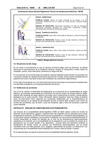 RESOLUCION No. 180466           DE      ABRIL 2 DE 2007                                    Página 30 de 129

      Continuación Anexo General Reglamento Técnico de Instalaciones Eléctricas - RETIE


                                RIESGO: SOBRECARGA

                                POSIBLES CAUSAS: Superar los límites nominales de los equipos o de los
                                conductores, instalaciones que no cumplen las normas técnicas, conexiones flojas,
                                armónicos.

                                MEDIDAS DE PROTECCIÓN: Interruptores automáticos con relés de sobrecarga,
                                interruptores automáticos asociados con cortacircuitos, cortacircuitos, fusibles,
                                dimensionamiento adecuado de conductores y equipos.

                                RIESGO: TENSIÓN DE CONTACTO

                                POSIBLES CAUSAS: Rayos, fallas a tierra, fallas de aislamiento, violación de distancias
                                de seguridad.

                                MEDIDAS DE PROTECCIÓN: Puestas a tierra de baja resistencia, restricción de
                                accesos, alta resistividad del piso, equipotencializar.



                                RIESGO: TENSIÓN DE PASO

                                POSIBLES CAUSAS: Rayos, fallas a tierra, fallas de aislamiento, violación de áreas
              I                 restringidas.

                                MEDIDAS DE PROTECCIÓN: Puestas a tierra de baja resistencia, restricción de
                                accesos, alta resistividad del piso, equipotencializar.


                                  Tabla 6. Riesgos eléctricos comunes.

5.3 Situaciones de alto riesgo

En los casos o circunstancias en que se observe inminente peligro para las personas, se deberá
interrumpir el funcionamiento de la instalación eléctrica, excepto en aeropuertos y áreas críticas de
hospitales, cuando dicha interrupción conllevaría un riesgo más alto.

En una situación de inminente riesgo de accidente, personal calificado podrá solicitar a la autoridad civil
o de policía, adoptar las medidas provisionales que eliminen el riesgo, dando cuenta inmediatamente al
organismo de control, que fijará el plazo para restablecer las condiciones reglamentarias.

En los casos de accidente con o sin interrupción del servicio de energía se comunicará inmediatamente
a la autoridad competente y a la empresa prestadora del servicio.

5.4 Notificación de accidentes

Con el fin de verificar la efectividad del Reglamento en la reducción de la accidentalidad de origen
eléctrico, las empresas responsables de la prestación del servicio público de energía eléctrica, deben
reportar todo accidente de origen eléctrico que tenga como consecuencia la muerte o graves efectos
fisiológicos en el cuerpo humano. Dicha información deberá reportarse cada tres meses al Sistema
Único de Información (SUI), siguiendo las condiciones establecidas por la Superintendencia de
Servicios Públicos en su calidad de administrador del SUI; el reporte debe contener como mínimo el
nombre del accidentado, tipo de lesión, causa del accidente, lugar y fecha del accidente y parte del
cuerpo afectada.

ARTÍCULO 6º. ANÁLISIS DE COMPATIBILIDAD ELECTROMAGNÉTICA

Las técnicas de la compatibilidad electromagnética (CEM) se deben aplicar cuando los niveles de
operación de los dispositivos, equipos o sistemas sean más exigentes que los requeridos para cumplir
la seguridad de personas. La CEM es la armonía que se presenta en un ambiente electromagnético, en
el cual operan equipos receptores y se encuentran cumpliendo con sus funciones satisfactoriamente. El
correcto desempeño se puede ver afectado por el nivel de las perturbaciones electromagnéticas
existentes en el ambiente, por la susceptibilidad de los dispositivos y por la cantidad de energía de la
perturbación que se pueda acoplar a los dispositivos. Cuando estos tres elementos propician la
transferencia de energía nociva, se produce una interferencia electromagnética, que se puede
manifestar como una mala operación, error, apagado y reencendido de equipos o su destrucción. Los
componentes de la compatibilidad electromagnética son: Emisor, canal de acople y receptor.

En la siguiente figura se expone la estructura de la compatibilidad electromagnética, donde,
 