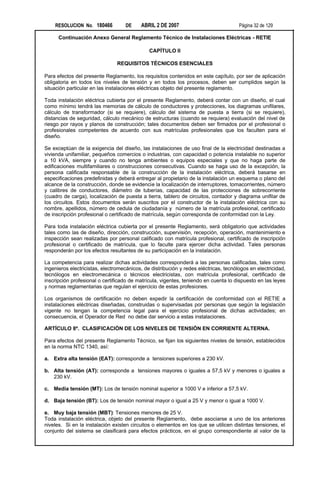 RESOLUCION No. 180466           DE    ABRIL 2 DE 2007                             Página 32 de 129

      Continuación Anexo General Reglamento Técnico de Instalaciones Eléctricas - RETIE

                                              CAPÍTULO II

                                REQUISITOS TÉCNICOS ESENCIALES

Para efectos del presente Reglamento, los requisitos contenidos en este capítulo, por ser de aplicación
obligatoria en todos los niveles de tensión y en todos los procesos, deben ser cumplidos según la
situación particular en las instalaciones eléctricas objeto del presente reglamento.

Toda instalación eléctrica cubierta por el presente Reglamento, deberá contar con un diseño, el cual
como mínimo tendrá las memorias de cálculo de conductores y protecciones, los diagramas unifilares,
cálculo de transformador (si se requiere), cálculo del sistema de puesta a tierra (si se requiere),
distancias de seguridad, cálculo mecánico de estructuras (cuando se requiera) evaluación del nivel de
riesgo por rayos y planos de construcción; tales documentos deben ser firmados por el profesional o
profesionales competentes de acuerdo con sus matrículas profesionales que los faculten para el
diseño.

Se exceptúan de la exigencia del diseño, las instalaciones de uso final de la electricidad destinadas a
vivienda unifamiliar, pequeños comercios o industrias, con capacidad o potencia instalable no superior
a 10 kVA, siempre y cuando no tenga ambientes o equipos especiales y que no haga parte de
edificaciones multifamiliares o construcciones consecutivas. Cuando se haga uso de la excepción, la
persona calificada responsable de la construcción de la instalación eléctrica, deberá basarse en
especificaciones predefinidas y deberá entregar al propietario de la instalación un esquema o plano del
alcance de la construcción, donde se evidencie la localización de interruptores, tomacorrientes, número
y calibres de conductores, diámetro de tuberías, capacidad de las protecciones de sobrecorriente
(cuadro de carga), localización de puesta a tierra, tablero de circuitos, contador y diagrama unifilar de
los circuitos. Estos documentos serán suscritos por el constructor de la instalación eléctrica con su
nombre, apellidos, número de cedula de ciudadanía y número de la matrícula profesional, certificado
de inscripción profesional o certificado de matrícula, según corresponda de conformidad con la Ley.

Para toda instalación eléctrica cubierta por el presente Reglamento, será obligatorio que actividades
tales como las de diseño, dirección, construcción, supervisión, recepción, operación, mantenimiento e
inspección sean realizadas por personal calificado con matrícula profesional, certificado de inscripción
profesional o certificado de matrícula, que lo faculte para ejercer dicha actividad. Tales personas
responderán por los efectos resultantes de su participación en la instalación.

La competencia para realizar dichas actividades corresponderá a las personas calificadas, tales como
ingenieros electricistas, electromecánicos, de distribución y redes eléctricas, tecnólogos en electricidad,
tecnólogos en electromecánica o técnicos electricistas, con matrícula profesional, certificado de
inscripción profesional o certificado de matrícula, vigentes, teniendo en cuenta lo dispuesto en las leyes
y normas reglamentarias que regulan el ejercicio de estas profesiones.

Los organismos de certificación no deben expedir la certificación de conformidad con el RETIE a
instalaciones eléctricas diseñadas, construidas o supervisadas por personas que según la legislación
vigente no tengan la competencia legal para el ejercicio profesional de dichas actividades; en
consecuencia, el Operador de Red no debe dar servicio a estas instalaciones.

ARTÍCULO 8º. CLASIFICACIÓN DE LOS NIVELES DE TENSIÓN EN CORRIENTE ALTERNA.

Para efectos del presente Reglamento Técnico, se fijan los siguientes niveles de tensión, establecidos
en la norma NTC 1340, así:

a. Extra alta tensión (EAT): corresponde a tensiones superiores a 230 kV.

b. Alta tensión (AT): corresponde a tensiones mayores o iguales a 57,5 kV y menores o iguales a
   230 kV.

c. Media tensión (MT): Los de tensión nominal superior a 1000 V e inferior a 57,5 kV.

d. Baja tensión (BT): Los de tensión nominal mayor o igual a 25 V y menor o igual a 1000 V.

e. Muy baja tensión (MBT): Tensiones menores de 25 V.
Toda instalación eléctrica, objeto del presente Reglamento, debe asociarse a uno de los anteriores
niveles. Si en la instalación existen circuitos o elementos en los que se utilicen distintas tensiones, el
conjunto del sistema se clasificará para efectos prácticos, en el grupo correspondiente al valor de la
 