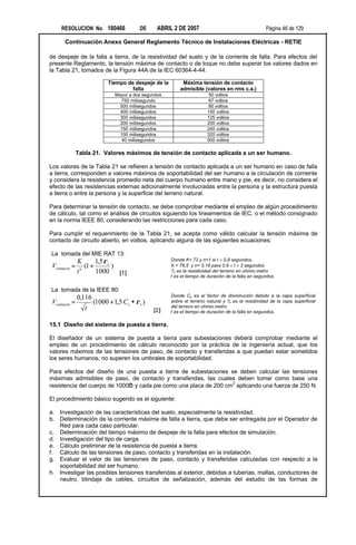 RESOLUCION No. 180466              DE      ABRIL 2 DE 2007                                    Página 46 de 129

      Continuación Anexo General Reglamento Técnico de Instalaciones Eléctricas - RETIE

de despeje de la falla a tierra, de la resistividad del suelo y de la corriente de falla. Para efectos del
presente Reglamento, la tensión máxima de contacto o de toque no debe superar los valores dados en
la Tabla 21, tomados de la Figura 44A de la IEC 60364-4-44.

                          Tiempo de despeje de la        Máxima tensión de contacto
                                   falla                admisible (valores en rms c.a.)
                             Mayor a dos segundos                    50 voltios
                               750 milisegundo                       67 voltios
                               500 milisegundos                      80 voltios
                               400 milisegundos                      100 voltios
                               300 milisegundos                      125 voltios
                               200 milisegundos                      200 voltios
                               150 milisegundos                      240 voltios
                               100 milisegundos                      320 voltios
                               40 milisegundos                       500 voltios

              Tabla 21. Valores máximos de tensión de contacto aplicada a un ser humano.

Los valores de la Tabla 21 se refieren a tensión de contacto aplicada a un ser humano en caso de falla
a tierra, corresponden a valores máximos de soportabilidad del ser humano a la circulación de corriente
y considera la resistencia promedio neta del cuerpo humano entre mano y pie, es decir, no considera el
efecto de las resistencias externas adicionalmente involucradas entre la persona y la estructura puesta
a tierra o entre la persona y la superficie del terreno natural.

Para determinar la tensión de contacto, se debe comprobar mediante el empleo de algún procedimiento
de cálculo, tal como el análisis de circuitos siguiendo los lineamientos de IEC, o el método consignado
en la norma IEEE 80, considerando las restricciones para cada caso.

Para cumplir el requerimiento de la Tabla 21, se acepta como válido calcular la tensión máxima de
contacto de circuito abierto, en voltios, aplicando alguna de las siguientes ecuaciones:

La tomada del MIE RAT 13:
              K        1,5 ρ s                      Donde K= 72 y n=1 si t < 0,9 segundos.
Vcontacto =     n
                  (1 +         )                    K = 78,5 y n= 0,18 para 0,9 < t < 3 segundos
              t        1000 [1]                     ?s es la resistividad del terreno en ohmio.metro
                                                    t es el tiempo de duración de la falla en segundos.

La tomada de la IEEE 80:
              0,116                                 Donde Cs es el factor de disminución debido a la capa superficial
Vcontacto =         (1000 + 1,5 Cs • ρs )           sobre el terreno natural y ?s es la resistividad de la capa superficial
                 t                                  del terreno en ohmio.metro
                                             [2]    t es el tiempo de duración de la falla en segundos.

15.1 Diseño del sistema de puesta a tierra.

El diseñador de un sistema de puesta a tierra para subestaciones deberá comprobar mediante el
empleo de un procedimiento de cálculo reconocido por la práctica de la ingeniería actual, que los
valores máximos de las tensiones de paso, de contacto y transferidas a que puedan estar sometidos
los seres humanos, no superen los umbrales de soportabilidad.

Para efectos del diseño de una puesta a tierra de subestaciones se deben calcular las tensiones
máximas admisibles de paso, de contacto y transferidas, las cuales deben tomar como base una
                              Ω
                                                                   2
resistencia del cuerpo de 1000? y cada pie como una placa de 200 cm aplicando una fuerza de 250 N.

El procedimiento básico sugerido es el siguiente:

a. Investigación de las características del suelo, especialmente la resistividad.
b. Determinación de la corriente máxima de falla a tierra, que debe ser entregada por el Operador de
   Red para cada caso particular.
c. Determinación del tiempo máximo de despeje de la falla para efectos de simulación.
d. Investigación del tipo de carga.
e. Cálculo preliminar de la resistencia de puesta a tierra.
f. Cálculo de las tensiones de paso, contacto y transferidas en la instalación.
g. Evaluar el valor de las tensiones de paso, contacto y transferidas calculadas con respecto a la
   soportabilidad del ser humano.
h. Investigar las posibles tensiones transferidas al exterior, debidas a tuberías, mallas, conductores de
   neutro, blindaje de cables, circuitos de señalización, además del estudio de las formas de
 