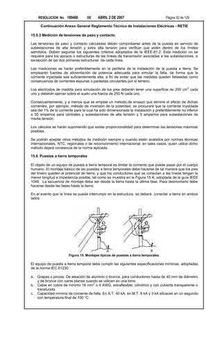 RESOLUCION No. 180466          DE     ABRIL 2 DE 2007                            Página 52 de 129

      Continuación Anexo General Reglamento Técnico de Instalaciones Eléctricas - RETIE

15.5.3 Medición de tensiones de paso y contacto.

Las tensiones de paso y contacto calculadas deben comprobarse antes de la puesta en servicio de
subestaciones de alta tensión y extra alta tensión para verificar que estén dentro de los límites
admitidos. Deben seguirse los siguientes criterios adoptados de la IEEE-81.2. Esta medición no se
requiere para los apoyos o estructuras de las líneas de transmisión asociadas a las subestaciones, a
excepción de las dos primeras estructuras de cada línea.

Las mediciones se harán preferiblemente en la periferia de la instalación de la puesta a tierra. Se
emplearán fuentes de alimentación de potencia adecuada para simular la falla, de forma que la
corriente inyectada sea suficientemente alta, a fin de evitar que las medidas queden falseadas como
consecuencia de corrientes espurias o parásitas circulantes por el terreno.

Los electrodos de medida para simulación de los pies deberán tener una superficie de 200 cm 2 cada
uno y deberán ejercer sobre el suelo una fuerza de 250 N cada uno.

Consecuentemente, y a menos que se emplee un método de ensayo que elimine el efecto de dichas
corrientes, por ejemplo, método de inversión de la polaridad, se procurará que la corriente inyectada
sea del 1% de la corriente para la cual ha sido dimensionada la instalación y preferiblemente no inferior
a 50 amperios para centrales y subestaciones de alta tensión y 5 amperios para subestaciones de
media tensión.

Los cálculos se harán suponiendo que existe proporcionalidad para determinar las tensiones máximas
posibles.

Se podrán aceptar otros métodos de medición siempre y cuando estén avalados por normas técnicas
internacionales, NTC, regionales o de reconocimiento internacional; en tales casos, quien utilice dicho
método dejará constancia de la norma aplicada.

15.6 Puestas a tierra temporales

El objeto de un equipo de puesta a tierra temporal es limitar la corriente que puede pasar por el cuerpo
humano. El montaje básico de las puestas a tierra temporales debe hacerse de tal manera que los pies
del liniero queden al potencial de tierra, y que los conductores que se conectan a las líneas tengan la
menor longitud e impedancia posible, tal como se muestra en la Figura 15 A, adoptada de la guía IEEE
1048. La secuencia de montaje debe ser desde la tierra hasta la última fase. Para desmontarlo debe
hacerse desde las fases hasta la tierra.

En el evento que la línea se pueda interrumpir en la estructura, se deberá conectar a tierra en ambos
lados.




                                                A                           B
                       Figura 15. Montajes típicos de puestas a tierra temporales.

El equipo de puesta a tierra temporal debe cumplir las siguientes especificaciones mínimas, adoptadas
de la norma IEC 61230:

a. Grapas o pinzas: De aleación de aluminio o bronce, para conductores hasta de 40 mm de diámetro
   y de bronce con caras planas cuando se utilicen en una torre.
                                    2
b. Cable en cobre de mínimo 16 mm o 4 AWG, extraflexible, cilíndrico y con cubierta transparente o
   translucida.
c. Capacidad mínima de corriente de falla: En A.T. 40 kA; en M.T. 8 kA y 3 kA eficaces en un segundo
   con temperatura final de 700 °C.
 
