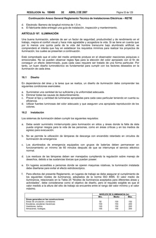 RESOLUCION No. 180466           DE    ABRIL 2 DE 2007                         Página 53 de 129

        Continuación Anexo General Reglamento Técnico de Instalaciones Eléctricas - RETIE

d. Electrodo: Barreno de longitud mínima de 1,5 m.
e. El fabricante debe entregar una guía de instalación, inspección y mantenimiento.

ARTÍCULO 16º. ILUMINACIÓN

Una buena iluminación, además de ser un factor de seguridad, productividad y de rendimiento en el
trabajo, mejora el confort visual y hace más agradable y acogedora la vida. Si se tiene en cuenta que
por lo menos una quinta parte de la vida del hombre transcurre bajo alumbrado artificial, se
comprenderá el interés que hay en establecer los requisitos mínimos para realizar los proyectos de
iluminación, los cuales se presentan a continuación.

Está comprobado que el color del medio ambiente produce en el observador reacciones psíquicas o
emocionales. No se pueden observar reglas fijas para la elección del color apropiado con el fin de
conseguir un efecto determinado, pues cada caso requiere ser tratado de una forma particular. Por
tanto, un buen diseño luminotécnico es fundamental para cumplir con los factores deseados en la
iluminación de cada área.


16.1     Diseño

En dependencia del área y la tarea que se realiza, un diseño de iluminación debe comprender las
siguientes condiciones esenciales:

a. Suministrar una cantidad de luz suficiente y la uniformidad adecuada.
b. Eliminar todas las causas de deslumbramiento.
c. Prever el tipo y cantidad de luminarias apropiadas para cada caso particular teniendo en cuenta su
   eficiencia.
d. Utilizar fuentes luminosas del color adecuado y que aseguren una apropiada reproducción de los
   colores.

16.2     Instalación

Los sistemas de iluminación deben cumplir los siguientes requisitos:

a. Debe existir suministro ininterrumpido para iluminación en sitios y áreas donde la falta de ésta
   pueda originar riesgos para la vida de las personas, como en áreas críticas y en los medios de
   egreso para evacuación.

b. No se permite la utilización de lámparas de descarga con encendido retardado en circuitos de
   iluminación de emergencia

c.   Los alumbrados de emergencia equipados con grupos de baterías deben permanecer en
     funcionamiento un mínimo de 60 minutos después de que se interrumpa el servicio eléctrico
     normal.

d. Los residuos de las lámparas deben ser manejados cumpliendo la regulación sobre manejo de
   desechos, debido a las sustancias tóxicas que puedan poseer.

e. En lugares accesibles a personas donde se operen maquinas rotativas, la iluminación instalada
   debe diseñarse para evitar el efecto estroboscópico.

f.   Para efectos del presente Reglamento, en lugares de trabajo se debe asegurar el cumplimiento de
     los siguientes niveles de iluminancia, adoptados de la norma ISO 8995. El valor medio de
     iluminancia, relacionado en la Tabla 25 “Niveles de iluminancia aceptados para diferentes áreas y
     actividades”, debe considerarse como el objetivo de diseño, pero el requisito exigible es que el
     valor medido a la altura del sitio de trabajo se encuentre entre el rango del valor mínimo y el valor
     máximo.

                                                                      NIVELES DE ILUMINANCIA (lx)
                                                                     Min.          Medio        Máx.
     Áreas generales en las construcciones
     Áreas de circulación, corredores                                  50           100         150
     Escaleras, escaleras mecánicas                                    100          150         200
     Vestidores, baños.                                                100          150         200
     Almacenes, bodegas.                                               100          150         200
 