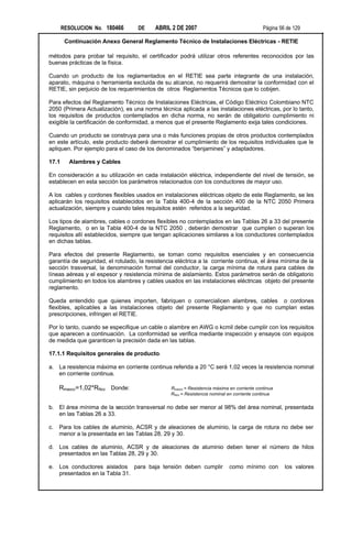 RESOLUCION No. 180466       DE     ABRIL 2 DE 2007                                   Página 56 de 129

        Continuación Anexo General Reglamento Técnico de Instalaciones Eléctricas - RETIE

métodos para probar tal requisito, el certificador podrá utilizar otros referentes reconocidos por las
buenas prácticas de la física.

Cuando un producto de los reglamentados en el RETIE sea parte integrante de una instalación,
aparato, máquina o herramienta excluida de su alcance, no requerirá demostrar la conformidad con el
RETIE, sin perjuicio de los requerimientos de otros Reglamentos Técnicos que lo cobijen.

Para efectos del Reglamento Técnico de Instalaciones Eléctricas, el Código Eléctrico Colombiano NTC
2050 (Primera Actualización), es una norma técnica aplicada a las instalaciones eléctricas, por lo tanto,
los requisitos de productos contemplados en dicha norma, no serán de obligatorio cumplimiento ni
exigible la certificación de conformidad, a menos que el presente Reglamento exija tales condiciones.

Cuando un producto se construya para una o más funciones propias de otros productos contemplados
en este artículo, este producto deberá demostrar el cumplimiento de los requisitos individuales que le
apliquen. Por ejemplo para el caso de los denominados “benjamines” y adaptadores.

17.1     Alambres y Cables

En consideración a su utilización en cada instalación eléctrica, independiente del nivel de tensión, se
establecen en esta sección los parámetros relacionados con los conductores de mayor uso.

A los cables y cordones flexibles usados en instalaciones eléctricas objeto de este Reglamento, se les
aplicarán los requisitos establecidos en la Tabla 400-4 de la sección 400 de la NTC 2050 Primera
actualización, siempre y cuando tales requisitos estén referidos a la seguridad.

Los tipos de alambres, cables o cordones flexibles no contemplados en las Tablas 26 a 33 del presente
Reglamento, o en la Tabla 400-4 de la NTC 2050 , deberán demostrar que cumplen o superan los
requisitos allí establecidos, siempre que tengan aplicaciones similares a los conductores contemplados
en dichas tablas.

Para efectos del presente Reglamento, se toman como requisitos esenciales y en consecuencia
garantía de seguridad, el rotulado, la resistencia eléctrica a la corriente continua, el área mínima de la
sección trasversal, la denominación formal del conductor, la carga mínima de rotura para cables de
líneas aéreas y el espesor y resistencia mínima de aislamiento. Estos parámetros serán de obligatorio
cumplimiento en todos los alambres y cables usados en las instalaciones eléctricas objeto del presente
reglamento.

Queda entendido que quienes importen, fabriquen o comercialicen alambres, cables o cordones
flexibles, aplicables a las instalaciones objeto del presente Reglamento y que no cumplan estas
prescripciones, infringen el RETIE.

Por lo tanto, cuando se especifique un cable o alambre en AWG o kcmil debe cumplir con los requisitos
que aparecen a continuación. La conformidad se verifica mediante inspección y ensayos con equipos
de medida que garanticen la precisión dada en las tablas.

17.1.1 Requisitos generales de producto.

a. La resistencia máxima en corriente continua referida a 20 °C será 1,02 veces la resistencia nominal
   en corriente continua.

     Rmaxcc=1,02*RNcc Donde:                    Rmaxcc = Resistencia máxima en corriente continua
                                                RNcc = Resistencia nominal en corriente continua

b. El área mínima de la sección transversal no debe ser menor al 98% del área nominal, presentada
   en las Tablas 26 a 33.

c.   Para los cables de aluminio, ACSR y de aleaciones de aluminio, la carga de rotura no debe ser
     menor a la presentada en las Tablas 28, 29 y 30.

d. Los cables de aluminio, ACSR y de aleaciones de aluminio deben tener el número de hilos
   presentados en las Tablas 28, 29 y 30.

e. Los conductores aislados para baja tensión deben cumplir                 como mínimo con          los valores
   presentados en la Tabla 31.
 