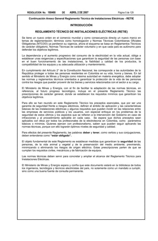 RESOLUCION No. 180466          DE    ABRIL 2 DE 2007                            Página 5 de 129

      Continuación Anexo General Reglamento Técnico de Instalaciones Eléctricas - RETIE

                                          INTRODUCCIÓN

           REGLAMENTO TÉCNICO DE INSTALACIONES ELÉCTRICAS (RETIE)

Se tiene un nuevo orden en el comercio mundial y como consecuencia directa un nuevo marco en
temas de reglamentación; términos como homologación y Normas Técnicas Colombianas Oficiales
Obligatorias (NTCOO) ya perdieron su vigencia, ahora el esquema se basa en Reglamentos Técnicos
de carácter obligatorio, Normas Técnicas de carácter voluntario y en que cada país es autónomo para
defender los objetivos legítimos.

La dependencia y el aumento progresivo del consumo de la electricidad en la vida actual, obliga a
establecer unas exigencias y especificaciones que garanticen la seguridad de las personas con base
en el buen funcionamiento de las instalaciones, la fiabilidad y calidad de los productos, la
compatibilidad de los equipos y su adecuada utilización y mantenimiento.

En cumplimiento del Artículo 2° de la Constitución Nacional, les corresponde a las autoridades de la
República proteger a todas las personas residentes en Colombia en su vida, honra y bienes. En tal
sentido el Ministerio de Minas y Energía como máxima autoridad en materia energética, debe adoptar
las normas y reglamentos técnicos orientados a garantizar la protección de la vida de las personas
contra los riesgos que puedan provenir de los bienes y servicios relacionados con el sector a su cargo.

El Ministerio de Minas y Energía, con el fin de facilitar la adaptación de las normas técnicas, en
referencia, al futuro progreso tecnológico, incluye en el presente Reglamento Técnico las
prescripciones de carácter general, donde se establecen los requisitos mínimos que garanticen los
objetivos legítimos.

Para ello se han reunido en este Reglamento Técnico los preceptos esenciales, que por ser una
garantía de seguridad frente a riesgos eléctricos, definen el ámbito de aplicación y las características
básicas de las instalaciones eléctricas y algunos requisitos que pueden incidir en las relaciones entre
las empresas de servicios públicos y los usuarios, con especial enfoque en los problemas de la
seguridad de estos últimos y los aspectos que se refieren a la intervención del Gobierno en caso de
infracciones y al procedimiento aplicable en cada caso. Se espera que dichos preceptos sean
aplicados con ética por todos los profesionales de la electrotecnia en Colombia, como parámetros
básicos o mínimos. Quienes ejercen con profesionalismo, saben que pueden seguir aplicando las
normas técnicas, porque con ello lograrán óptimos niveles de seguridad y calidad.

Para efectos del presente Reglamento, las palabras deber y tener, como verbos y sus conjugaciones,
deben entenderse como “estar obligado”.

El objeto fundamental de este Reglamento es establecer medidas que garanticen la seguridad de las
personas, de la vida animal y vegetal y de la preservación del medio ambiente; previniendo,
minimizando o eliminando los riesgos de origen eléctrico. Estas prescripciones parten de que se
cumplan los requisitos civiles, mecánicos y de fabricación de equipos.

Las normas técnicas deben servir para concretar y ampliar el alcance del Reglamento Técnico para
Instalaciones Eléctricas.

El Ministerio de Minas y Energía espera y confía que este documento estará en la biblioteca de todos
los ingenieros, tecnólogos y técnicos electricistas del país, no solamente como un mandato a cumplir,
sino como una buena fuente de consulta permanente.
 