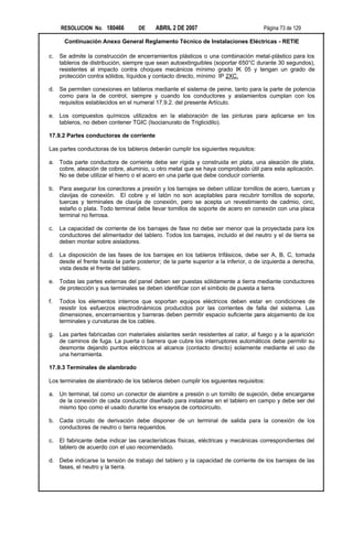 RESOLUCION No. 180466          DE     ABRIL 2 DE 2007                           Página 73 de 129

       Continuación Anexo General Reglamento Técnico de Instalaciones Eléctricas - RETIE

c.   Se admite la construcción de encerramientos plásticos o una combinación metal-plástico para los
     tableros de distribución, siempre que sean autoextinguibles (soportar 650°C durante 30 segundos),
     resistentes al impacto contra choques mecánicos mínimo grado IK 05 y tengan un grado de
     protección contra sólidos, líquidos y contacto directo, mínimo IP 2XC.

d. Se permiten conexiones en tableros mediante el sistema de peine, tanto para la parte de potencia
   como para la de control, siempre y cuando los conductores y aislamientos cumplan con los
   requisitos establecidos en el numeral 17.9.2. del presente Artículo.

e. Los compuestos químicos utilizados en la elaboración de las pinturas para aplicarse en los
   tableros, no deben contener TGIC (Isocianurato de Triglicidilo).

17.9.2 Partes conductoras de corriente

Las partes conductoras de los tableros deberán cumplir los siguientes requisitos:

a. Toda parte conductora de corriente debe ser rígida y construida en plata, una aleación de plata,
   cobre, aleación de cobre, aluminio, u otro metal que se haya comprobado útil para esta aplicación.
   No se debe utilizar el hierro o el acero en una parte que debe conducir corriente.

b. Para asegurar los conectores a presión y los barrajes se deben utilizar tornillos de acero, tuercas y
   clavijas de conexión. El cobre y el latón no son aceptables para recubrir tornillos de soporte,
   tuercas y terminales de clavija de conexión, pero se acepta un revestimiento de cadmio, cinc,
   estaño o plata. Todo terminal debe llevar tornillos de soporte de acero en conexión con una placa
   terminal no ferrosa.

c.   La capacidad de corriente de los barrajes de fase no debe ser menor que la proyectada para los
     conductores del alimentador del tablero. Todos los barrajes, incluido el del neutro y el de tierra se
     deben montar sobre aisladores.

d. La disposición de las fases de los barrajes en los tableros trifásicos, debe ser A, B, C, tomada
   desde el frente hasta la parte posterior; de la parte superior a la inferior, o de izquierda a derecha,
   vista desde el frente del tablero.

e. Todas las partes externas del panel deben ser puestas sólidamente a tierra mediante conductores
   de protección y sus terminales se deben identificar con el símbolo de puesta a tierra.

f.   Todos los elementos internos que soportan equipos eléctricos deben estar en condiciones de
     resistir los esfuerzos electrodinámicos producidos por las corrientes de falla del sistema. Las
     dimensiones, encerramientos y barreras deben permitir espacio suficiente para alojamiento de los
     terminales y curvaturas de los cables.

g. Las partes fabricadas con materiales aislantes serán resistentes al calor, al fuego y a la aparición
   de caminos de fuga. La puerta o barrera que cubre los interruptores automáticos debe permitir su
   desmonte dejando puntos eléctricos al alcance (contacto directo) solamente mediante el uso de
   una herramienta.

17.9.3 Terminales de alambrado

Los terminales de alambrado de los tableros deben cumplir los siguientes requisitos:

a. Un terminal, tal como un conector de alambre a presión o un tornillo de sujeción, debe encargarse
   de la conexión de cada conductor diseñado para instalarse en el tablero en campo y debe ser del
   mismo tipo como el usado durante los ensayos de cortocircuito.

b. Cada circuito de derivación debe disponer de un terminal de salida para la conexión de los
   conductores de neutro o tierra requeridos.

c.   El fabricante debe indicar las características físicas, eléctricas y mecánicas correspondientes del
     tablero de acuerdo con el uso recomendado.

d. Debe indicarse la tensión de trabajo del tablero y la capacidad de corriente de los barrajes de las
   fases, el neutro y la tierra.
 