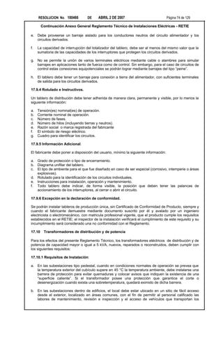 RESOLUCION No. 180466         DE     ABRIL 2 DE 2007                              Página 74 de 129

        Continuación Anexo General Reglamento Técnico de Instalaciones Eléctricas - RETIE

e. Debe proveerse un barraje aislado para los conductores neutros del circuito alimentador y los
   circuitos derivados.

f.   La capacidad de interrupción del totalizador del tablero, debe ser al menos del mismo valor que la
     sumatoria de las capacidades de los interruptores que protegen los circuitos derivados.

g. No se permite la unión de varios terminales eléctricos mediante cable o alambres para simular
   barrajes en aplicaciones tanto de fuerza como de control. Sin embargo, para el caso de circuitos de
   control estas conexiones equipotenciales se podrán lograr mediante barrajes del tipo “peine”.

h. El tablero debe tener un barraje para conexión a tierra del alimentador, con suficientes terminales
   de salida para los circuitos derivados.

17.9.4 Rotulado e Instructivos.

Un tablero de distribución debe tener adherida de manera clara, permanente y visible, por lo menos la
siguiente información:

a.   Tensión(es) nominal(es) de operación.
b.   Corriente nominal de operación.
c.   Número de fases.
d.   Número de hilos (incluyendo tierras y neutros).
e.   Razón social o marca registrada del fabricante
f.   El símbolo de riesgo eléctrico.
g.   Cuadro para identificar los circuitos.

17.9.5 Información Adicional.

El fabricante debe poner a disposición del usuario, mínimo la siguiente información:

a. Grado de protección o tipo de encerramiento.
b. Diagrama unifilar del tablero.
c. El tipo de ambiente para el que fue diseñado en caso de ser especial (corrosivo, intemperie o áreas
   explosivas).
d. Rotulado para la identificación de los circuitos individuales.
e. Instrucciones para instalación, operación y mantenimiento.
f. Todo tablero debe indicar, de forma visible, la posición que deben tener las palancas de
   accionamiento de los interruptores, al cerrar o abrir el circuito.

17.9.6 Excepción en la declaración de conformidad.

Se podrán instalar tableros de producción única, sin Certificado de Conformidad de Producto, siempre y
cuando el fabricante demuestre mediante documento suscrito por él y avalado por un ingeniero
electricista o electromecánico, con matricula profesional vigente, que el producto cumple los requisitos
establecidos en el RETIE; el inspector de la instalación verificará el cumplimiento de este requisito y su
incumplimiento será considerado una no conformidad con el Reglamento.

17.10    Transformadores de distribución y de potencia

Para los efectos del presente Reglamento Técnico, los transformadores eléctricos de distribución y de
potencia de capacidad mayor o igual a 5 kVA, nuevos, reparados o reconstruidos, deben cumplir con
los siguientes requisitos:

17.10.1 Requisitos de Instalación:

a. En las subestaciones tipo pedestal, cuando en condiciones normales de operación se prevea que
   la temperatura exterior del cubículo supere en 45 °C la temperatura ambiente, debe instalarse una
   barrera de protección para evitar quemaduras y colocar avisos que indiquen la existencia de una
   “superficie caliente”. Si el transformador posee una protección que garantice el corte o
   desenergización cuando exista una sobretemperatura, quedará eximido de dicha barrera.

b. En las subestaciones dentro de edificios, el local debe estar ubicado en un sitio de fácil acceso
   desde el exterior, localizado en áreas comunes, con el fin de permitir al personal calificado las
   labores de mantenimiento, revisión e inspección y el acceso de vehículos que transportan los
 
