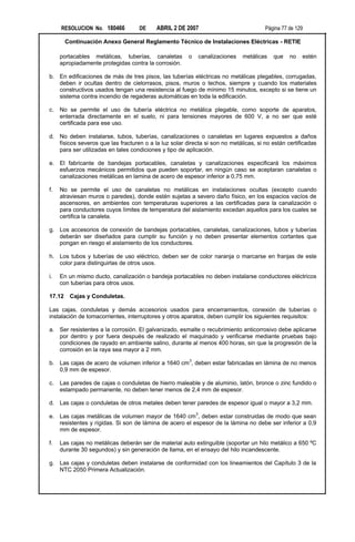 RESOLUCION No. 180466          DE    ABRIL 2 DE 2007                             Página 77 de 129

        Continuación Anexo General Reglamento Técnico de Instalaciones Eléctricas - RETIE

     portacables metálicas, tuberías, canaletas        o    canalizaciones   metálicas   que    no   estén
     apropiadamente protegidas contra la corrosión.

b. En edificaciones de más de tres pisos, las tuberías eléctricas no metálicas plegables, corrugadas,
   deben ir ocultas dentro de cielorrasos, pisos, muros o techos, siempre y cuando los materiales
   constructivos usados tengan una resistencia al fuego de mínimo 15 minutos, excepto si se tiene un
   sistema contra incendio de regaderas automáticas en toda la edificación.

c.   No se permite el uso de tubería eléctrica no metálica plegable, como soporte de aparatos,
     enterrada directamente en el suelo, ni para tensiones mayores de 600 V, a no ser que esté
     certificada para ese uso.

d. No deben instalarse, tubos, tuberías, canalizaciones o canaletas en lugares expuestos a daños
   físicos severos que las fracturen o a la luz solar directa si son no metálicas, si no están certificadas
   para ser utilizadas en tales condiciones y tipo de aplicación.

e. El fabricante de bandejas portacables, canaletas y canalizaciones especificará los máximos
   esfuerzos mecánicos permitidos que pueden soportar, en ningún caso se aceptaran canaletas o
   canalizaciones metálicas en lamina de acero de espesor inferior a 0,75 mm.

f.   No se permite el uso de canaletas no metálicas en instalaciones ocultas (excepto cuando
     atraviesan muros o paredes), donde estén sujetas a severo daño físico, en los espacios vacíos de
     ascensores, en ambientes con temperaturas superiores a las certificadas para la canalización o
     para conductores cuyos límites de temperatura del aislamiento excedan aquellos para los cuales se
     certifica la canaleta.

g. Los accesorios de conexión de bandejas portacables, canaletas, canalizaciones, tubos y tuberías
   deberán ser diseñados para cumplir su función y no deben presentar elementos cortantes que
   pongan en riesgo el aislamiento de los conductores.

h. Los tubos y tuberías de uso eléctrico, deben ser de color naranja o marcarse en franjas de este
   color para distinguirlas de otros usos.

i.   En un mismo ducto, canalización o bandeja portacables no deben instalarse conductores eléctricos
     con tuberías para otros usos.

17.12    Cajas y Conduletas.

Las cajas, conduletas y demás accesorios usados para encerramientos, conexión de tuberías o
instalación de tomacorrientes, interruptores y otros aparatos, deben cumplir los siguientes requisitos:

a. Ser resistentes a la corrosión. El galvanizado, esmalte o recubrimiento anticorrosivo debe aplicarse
   por dentro y por fuera después de realizado el maquinado y verificarse mediante pruebas bajo
   condiciones de rayado en ambiente salino, durante al menos 400 horas, sin que la progresión de la
   corrosión en la raya sea mayor a 2 mm.
                                                        3
b. Las cajas de acero de volumen inferior a 1640 cm , deben estar fabricadas en lámina de no menos
   0,9 mm de espesor.

c.   Las paredes de cajas o conduletas de hierro maleable y de aluminio, latón, bronce o zinc fundido o
     estampado permanente, no deben tener menos de 2,4 mm de espesor.

d. Las cajas o conduletas de otros metales deben tener paredes de espesor igual o mayor a 3,2 mm.

e. Las cajas metálicas de volumen mayor de 1640 cm3, deben estar construidas de modo que sean
   resistentes y rígidas. Si son de lámina de acero el espesor de la lámina no debe ser inferior a 0,9
   mm de espesor.

f.   Las cajas no metálicas deberán ser de material auto extinguible (soportar un hilo metálico a 650 ºC
     durante 30 segundos) y sin generación de llama, en el ensayo del hilo incandescente.

g. Las cajas y conduletas deben instalarse de conformidad con los lineamientos del Capítulo 3 de la
   NTC 2050 Primera Actualización.
 