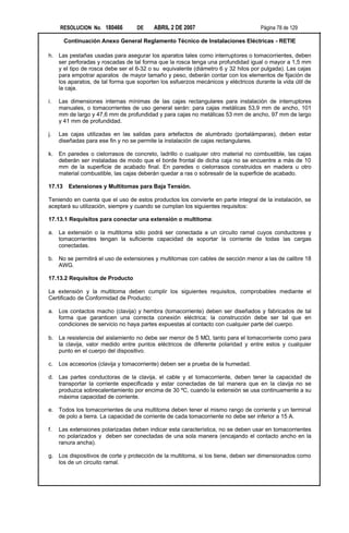 RESOLUCION No. 180466         DE    ABRIL 2 DE 2007                           Página 78 de 129

        Continuación Anexo General Reglamento Técnico de Instalaciones Eléctricas - RETIE

h. Las pestañas usadas para asegurar los aparatos tales como interruptores o tomacorrientes, deben
   ser perforadas y roscadas de tal forma que la rosca tenga una profundidad igual o mayor a 1,5 mm
   y el tipo de rosca debe ser el 6-32 o su equivalente (diámetro 6 y 32 hilos por pulgada). Las cajas
   para empotrar aparatos de mayor tamaño y peso, deberán contar con los elementos de fijación de
   los aparatos, de tal forma que soporten los esfuerzos mecánicos y eléctricos durante la vida útil de
   la caja.

i.   Las dimensiones internas mínimas de las cajas rectangulares para instalación de interruptores
     manuales, o tomacorrientes de uso general serán: para cajas metálicas 53,9 mm de ancho, 101
     mm de largo y 47,6 mm de profundidad y para cajas no metálicas 53 mm de ancho, 97 mm de largo
     y 41 mm de profundidad.

j.   Las cajas utilizadas en las salidas para artefactos de alumbrado (portalámparas), deben estar
     diseñadas para ese fin y no se permite la instalación de cajas rectangulares.

k.   En paredes o cielorrasos de concreto, ladrillo o cualquier otro material no combustible, las cajas
     deberán ser instaladas de modo que el borde frontal de dicha caja no se encuentre a más de 10
     mm de la superficie de acabado final. En paredes o cielorrasos construidos en madera u otro
     material combustible, las cajas deberán quedar a ras o sobresalir de la superficie de acabado.

17.13    Extensiones y Multitomas para Baja Tensión.

Teniendo en cuenta que el uso de estos productos los convierte en parte integral de la instalación, se
aceptará su utilización, siempre y cuando se cumplan los siguientes requisitos:

17.13.1 Requisitos para conectar una extensión o multitoma:

a. La extensión o la multitoma sólo podrá ser conectada a un circuito ramal cuyos conductores y
   tomacorrientes tengan la suficiente capacidad de soportar la corriente de todas las cargas
   conectadas.

b. No se permitirá el uso de extensiones y multitomas con cables de sección menor a las de calibre 18
   AWG.

17.13.2 Requisitos de Producto

La extensión y la multitoma deben cumplir los siguientes requisitos, comprobables mediante el
Certificado de Conformidad de Producto:

a. Los contactos macho (clavija) y hembra (tomacorriente) deben ser diseñados y fabricados de tal
   forma que garanticen una correcta conexión eléctrica; la construcción debe ser tal que en
   condiciones de servicio no haya partes expuestas al contacto con cualquier parte del cuerpo.

b. La resistencia del aislamiento no debe ser menor de 5 MΩ, tanto para el tomacorriente como para
   la clavija, valor medido entre puntos eléctricos de diferente polaridad y entre estos y cualquier
   punto en el cuerpo del dispositivo.

c.   Los accesorios (clavija y tomacorriente) deben ser a prueba de la humedad.

d. Las partes conductoras de la clavija, el cable y el tomacorriente, deben tener la capacidad de
   transportar la corriente especificada y estar conectadas de tal manera que en la clavija no se
   produzca sobrecalentamiento por encima de 30 ºC, cuando la extensión se usa continuamente a su
   máxima capacidad de corriente.

e. Todos los tomacorrientes de una multitoma deben tener el mismo rango de corriente y un terminal
   de polo a tierra. La capacidad de corriente de cada tomacorriente no debe ser inferior a 15 A.

f.   Las extensiones polarizadas deben indicar esta característica, no se deben usar en tomacorrientes
     no polarizados y deben ser conectadas de una sola manera (encajando el contacto ancho en la
     ranura ancha).

g. Los dispositivos de corte y protección de la multitoma, si los tiene, deben ser dimensionados como
   los de un circuito ramal.
 