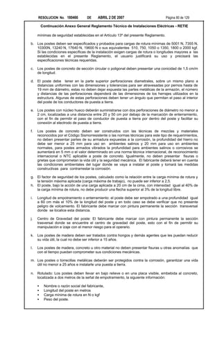 RESOLUCION No. 180466          DE     ABRIL 2 DE 2007                           Página 80 de 129

         Continuación Anexo General Reglamento Técnico de Instalaciones Eléctricas - RETIE

     mínimas de seguridad establecidas en el Artículo 13º del presente Reglamento.

b. Los postes deben ser especificados y probados para cargas de rotura mínimas de 5001 N, 7355 N,
   10300N, 13240 N, 17640 N, 19600 N o sus equivalentes 510, 750, 1050 o 1350, 1800 o 2000 kgf.
   Si las condiciones específicas de la instalación exigen cargas de rotura o longitudes mayores a las
   establecidas en el presente Reglamento, el usuario justificará su uso y precisará las
   especificaciones técnicas requeridas.

c.   Los postes de concreto de sección circular o poligonal deben presentar una conicidad de 1,5 cm/m
     de longitud.

d. El poste debe tener en la parte superior perforaciones diametrales, sobre un mismo plano a
   distancias uniformes con las dimensiones y tolerancias para ser atravesadas por pernos hasta de
   19 mm de diámetro, estas no deben dejar expuesta las partes metálicas de la armazón, el número
   y distancias de las perforaciones dependerá de las dimensiones de los herrajes utilizados en la
   estructura. Algunas de estas perforaciones deben tener un ángulo que permitan el paso al interior
   del poste de los conductores de puesta a tierra.

e. Los postes con núcleo hueco deberán suministrarse con dos perforaciones de diámetro no menor a
   2 cm, localizadas a una distancia entre 20 y 50 cm por debajo de la marcación de enterramiento,
   con el fin de permitir el paso de conductor de puesta a tierra por dentro del poste y facilitar su
   conexión al electrodo de puesta a tierra.

f.   Los postes de concreto deben ser construidos con las técnicas de mezclas y materiales
     reconocidos por el Código Sismorresistente o las normas técnicas para este tipo de requerimientos,
     no deben presentar partes de su armadura expuestas a la corrosión, la profundidad del hierro no
     debe ser menor a 25 mm para uso en ambientes salinos y 20 mm para uso en ambientes
     normales, para postes armados vibrados la profundidad para ambientes salinos o corrosivos se
     aumentará en 5 mm o el valor determinado en una norma técnica internacional, de reconocimiento
     internacional o NTC aplicable a poste de concreto. Igualmente, no deben presentar fisuras o
     grietas que comprometan la vida útil y la seguridad mecánica. El fabricante deberá tener en cuenta
     las condiciones ambientales del lugar donde se vaya a instalar el poste y tomará las medidas
     constructivas para contrarrestar la corrosión.

g. El factor de seguridad de los postes, calculado como la relación entre la carga mínima de rotura y
   la tensión máxima aplicada (carga máxima de trabajo), no puede ser inferior a 2,5.
h. El poste, bajo la acción de una carga aplicada a 20 cm de la cima, con intensidad igual al 40% de
   la carga mínima de rotura, no debe producir una flecha superior al 3% de la longitud libre.

i.   Longitud de empotramiento o enterramiento: el poste debe ser empotrado a una profundidad igual
     a 60 cm más el 10% de la longitud del poste y en todo caso se debe verificar que no presente
     peligro de volcamiento. El fabricante debe marcar con pintura permanente la sección transversal
     donde se localice esta distancia.

j.   Centro de Gravedad del poste: El fabricante debe marcar con pintura permanente la sección
     trasversal donde se encuentre el centro de gravedad del poste, esto con el fin de permitir su
     manipulación e izaje con el menor riesgo para el operario.

k.   Los postes de madera deben ser tratados contra hongos y demás agentes que les puedan reducir
     su vida útil, la cual no debe ser inferior a 15 años.

l.   Los postes de madera, concreto u otro material no deben presentar fisuras u otras anomalías que
     con el tiempo puedan comprometer sus condiciones mecánicas.

m. Los postes o torrecillas metálicas deberán ser protegidos contra la corrosión, garantizar una vida
   útil no menor a 25 años e instalarle una puesta a tierra.

n. Rotulado: Los postes deben llevar en bajo relieve o en una placa visible, embebida al concreto,
   localizada a dos metros de la señal de empotramiento, la siguiente información:

     •    Nombre o razón social del fabricante,
     •    Longitud del poste en metros
     •    Carga mínima de rotura en N o kgf
     •    Peso del poste.
 