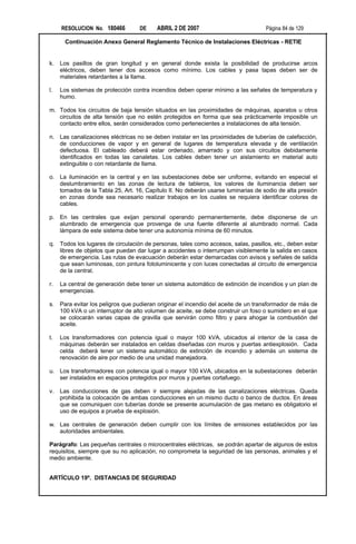 RESOLUCION No. 180466         DE     ABRIL 2 DE 2007                           Página 84 de 129

      Continuación Anexo General Reglamento Técnico de Instalaciones Eléctricas - RETIE


k.   Los pasillos de gran longitud y en general donde exista la posibilidad de producirse arcos
     eléctricos, deben tener dos accesos como mínimo. Los cables y pasa tapas deben ser de
     materiales retardantes a la llama.

l.   Los sistemas de protección contra incendios deben operar mínimo a las señales de temperatura y
     humo.

m. Todos los circuitos de baja tensión situados en las proximidades de máquinas, aparatos u otros
   circuitos de alta tensión que no estén protegidos en forma que sea prácticamente imposible un
   contacto entre ellos, serán considerados como pertenecientes a instalaciones de alta tensión.

n. Las canalizaciones eléctricas no se deben instalar en las proximidades de tuberías de calefacción,
   de conducciones de vapor y en general de lugares de temperatura elevada y de ventilación
   defectuosa. El cableado deberá estar ordenado, amarrado y con sus circuitos debidamente
   identificados en todas las canaletas. Los cables deben tener un aislamiento en material auto
   extinguible o con retardante de llama.

o. La iluminación en la central y en las subestaciones debe ser uniforme, evitando en especial el
   deslumbramiento en las zonas de lectura de tableros, los valores de iluminancia deben ser
   tomados de la Tabla 25, Art. 16, Capítulo II. No deberán usarse luminarias de sodio de alta presión
   en zonas donde sea necesario realizar trabajos en los cuales se requiera identificar colores de
   cables.

p. En las centrales que exijan personal operando permanentemente, debe disponerse de un
   alumbrado de emergencia que provenga de una fuente diferente al alumbrado normal. Cada
   lámpara de este sistema debe tener una autonomía mínima de 60 minutos.

q. Todos los lugares de circulación de personas, tales como accesos, salas, pasillos, etc., deben estar
   libres de objetos que puedan dar lugar a accidentes o interrumpan visiblemente la salida en casos
   de emergencia. Las rutas de evacuación deberán estar demarcadas con avisos y señales de salida
   que sean luminosas, con pintura fotoluminicente y con luces conectadas al circuito de emergencia
   de la central.

r.   La central de generación debe tener un sistema automático de extinción de incendios y un plan de
     emergencias.

s.   Para evitar los peligros que pudieran originar el incendio del aceite de un transformador de más de
     100 kVA o un interruptor de alto volumen de aceite, se debe construir un foso o sumidero en el que
     se colocarán varias capas de gravilla que servirán como filtro y para ahogar la combustión del
     aceite.

t.   Los transformadores con potencia igual o mayor 100 kVA, ubicados al interior de la casa de
     máquinas deberán ser instalados en celdas diseñadas con muros y puertas antiexplosión. Cada
     celda deberá tener un sistema automático de extinción de incendio y además un sistema de
     renovación de aire por medio de una unidad manejadora.

u. Los transformadores con potencia igual o mayor 100 kVA, ubicados en la subestaciones deberán
   ser instalados en espacios protegidos por muros y puertas cortafuego.

v. Las conducciones de gas deben ir siempre alejadas de las canalizaciones eléctricas. Queda
   prohibida la colocación de ambas conducciones en un mismo ducto o banco de ductos. En áreas
   que se comuniquen con tuberías donde se presente acumulación de gas metano es obligatorio el
   uso de equipos a prueba de explosión.

w. Las centrales de generación deben cumplir con los límites de emisiones establecidos por las
   autoridades ambientales.

Parágrafo: Las pequeñas centrales o microcentrales eléctricas, se podrán apartar de algunos de estos
requisitos, siempre que su no aplicación, no comprometa la seguridad de las personas, animales y el
medio ambiente.


ARTÍCULO 19º. DISTANCIAS DE SEGURIDAD
 