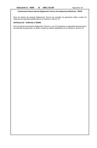 RESOLUCION No. 180466          DE     ABRIL 2 DE 2007                           Página 85 de 129

      Continuación Anexo General Reglamento Técnico de Instalaciones Eléctricas - RETIE


Para los efectos del presente Reglamento Técnico las centrales de generación deben cumplir las
distancias de seguridad establecidas en el Capítulo II, Artículo 13º.

ARTÍCULO 20º. PUESTAS A TIERRA

Para los efectos del presente Reglamento Técnico y con el fin garantizar la seguridad del personal en
las centrales de generación, se deben cumplir los criterios establecidos en el Capítulo II, Artículo 15°.
 