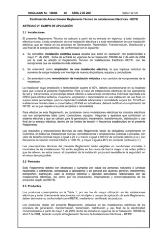 RESOLUCION No. 180466         DE     ABRIL 2 DE 2007                           Página 7 de 129

      Continuación Anexo General Reglamento Técnico de Instalaciones Eléctricas - RETIE

ARTÍCULO 2º. CAMPO DE APLICACIÓN

2.1 Instalaciones.

El presente Reglamento Técnico se aplicará a partir de su entrada en vigencia, a toda instalación
eléctrica nueva, a toda ampliación de una instalación eléctrica y a toda remodelación de una instalación
eléctrica, que se realice en los procesos de Generación, Transmisión, Transformación, Distribución y
uso final de la energía eléctrica, de conformidad con lo siguiente:

a. Se considera instalación eléctrica nueva aquella que entró en operación con posterioridad a
   mayo 1º de 2005, fecha de entrada en vigencia de la Resolución 180398 del 7 de abril de 2004
   por la cual se adoptó el Reglamento Técnico de Instalaciones Eléctricas RETIE, con las
   excepciones que se establecen más adelante.

b. Se entenderá como ampliación de una instalación eléctrica, la que implique solicitud de
   aumento de carga instalada o el montaje de nuevos dispositivos, equipos y conductores.

c.   Se entenderá como remodelación de instalación eléctrica a los cambios de componentes de la
     instalación.

La instalación cuya ampliación o remodelación supere el 80%, deberá acondicionarse en su totalidad
para que cumpla el presente Reglamento. Para el caso de instalaciones eléctricas de los operadores
de red y transmisores, el porcentaje estará referido a cada unidad constructiva individual reportada a la
CREG para efectos tarifarios. Cuando la ampliación o remodelación en una instalación de uso final, no
supere estos porcentajes, pero la capacidad instalada adicionada o remodelada supere los 10 kVA en
instalaciones residenciales o comerciales y 50 kVA en industriales, deberá certificar el cumplimiento del
RETIE, en lo que respeta a la parte ampliada o remodelada.

Para efectos de este Reglamento, se consideran como instalaciones eléctricas los circuitos eléctricos
con sus componentes tales como conductores, equipos, máquinas y aparatos que conforman un
sistema eléctrico y que se utilicen para la generación, transmisión, transformación, distribución o uso
final de la energía eléctrica, dentro de los límites de tensión y frecuencia establecidos en el presente
Reglamento.

Los requisitos y prescripciones técnicas de este Reglamento serán de obligatorio cumplimiento en
Colombia, en todas las instalaciones nuevas, remodelaciones o ampliaciones, públicas o privadas, con
valor de tensión nominal mayor o igual a 25 V y menor o igual a 500 kV de corriente alterna (c.a.), con
frecuencia de servicio nominal inferior a 1000 Hz, y mayor o igual a 48 V en corriente continua (c.c.).

Las prescripciones técnicas del presente Reglamento serán exigibles en condiciones normales o
nominales de las instalaciones. No serán exigibles en los casos de fuerza mayor o de orden público
que las alteren; en estos casos, el propietario de la instalación procurará reestablecer la seguridad en
el menor tiempo posible.

2.2 Personas

Este Reglamento deberá ser observado y cumplido por todas las personas naturales o jurídicas
nacionales o extranjeras, contratistas u operadores y en general por quienes generen, transformen,
transporten, distribuyan, usen la energía eléctrica y ejecuten actividades relacionadas con las
instalaciones eléctricas. Así como por los productores, importadores y comercializadores de los
productos objeto del RETIE.

2.3 Productos

Los productos contemplados en la Tabla 1, por ser los de mayor utilización en las instalaciones
eléctricas y estar directamente relacionados con el objeto y campo de aplicación de este Reglamento,
deben demostrar su conformidad con el RETIE, mediante un certificado de producto.

Los productos objeto del presente Reglamento, utilizados en las instalaciones eléctricas de los
procesos de generación, transformación, transmisión, distribución y uso final de la electricidad,
comercializados a partir de mayo 1 de 2005, fecha de entrada en vigencia de la Resolución 180398 de
abril 7 de 2004, deberán cumplir el Reglamento Técnico de Instalaciones Eléctricas – RETIE.
 