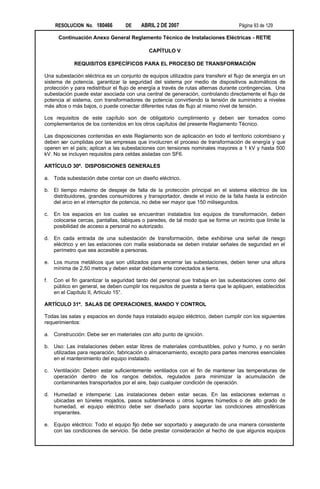 RESOLUCION No. 180466          DE    ABRIL 2 DE 2007                           Página 93 de 129

       Continuación Anexo General Reglamento Técnico de Instalaciones Eléctricas - RETIE

                                              CAPÍTULO V

             REQUISITOS ESPECÍFICOS PARA EL PROCESO DE TRANSFORMACIÓN

Una subestación eléctrica es un conjunto de equipos utilizados para transferir el flujo de energía en un
sistema de potencia, garantizar la seguridad del sistema por medio de dispositivos automáticos de
protección y para redistribuir el flujo de energía a través de rutas alternas durante contingencias. Una
subestación puede estar asociada con una central de generación, controlando directamente el flujo de
potencia al sistema, con transformadores de potencia convirtiendo la tensión de suministro a niveles
más altos o más bajos, o puede conectar diferentes rutas de flujo al mismo nivel de tensión.

Los requisitos de este capítulo son de obligatorio cumplimiento y deben ser tomados como
complementarios de los contenidos en los otros capítulos del presente Reglamento Técnico.

Las disposiciones contenidas en este Reglamento son de aplicación en todo el territorio colombiano y
deben ser cumplidas por las empresas que involucren el proceso de transformación de energía y que
operen en el país; aplican a las subestaciones con tensiones nominales mayores a 1 kV y hasta 500
kV. No se incluyen requisitos para celdas aisladas con SF6.

ARTÍCULO 30º. DISPOSICIONES GENERALES

a. Toda subestación debe contar con un diseño eléctrico.

b. El tiempo máximo de despeje de falla de la protección principal en el sistema eléctrico de los
   distribuidores, grandes consumidores y transportador, desde el inicio de la falla hasta la extinción
   del arco en el interruptor de potencia, no debe ser mayor que 150 milisegundos.

c.   En los espacios en los cuales se encuentran instalados los equipos de transformación, deben
     colocarse cercas, pantallas, tabiques o paredes, de tal modo que se forme un recinto que límite la
     posibilidad de acceso a personal no autorizado.

d. En cada entrada de una subestación de transformación, debe exhibirse una señal de riesgo
   eléctrico y en las estaciones con malla eslabonada se deben instalar señales de seguridad en el
   perímetro que sea accesible a personas.

e. Los muros metálicos que son utilizados para encerrar las subestaciones, deben tener una altura
   mínima de 2,50 metros y deben estar debidamente conectados a tierra.

f.   Con el fin garantizar la seguridad tanto del personal que trabaja en las subestaciones como del
     público en general, se deben cumplir los requisitos de puesta a tierra que le apliquen, establecidos
     en el Capítulo II, Artículo 15°.

ARTÍCULO 31º. SALAS DE OPERACIONES, MANDO Y CONTROL

Todas las salas y espacios en donde haya instalado equipo eléctrico, deben cumplir con los siguientes
requerimientos:

a. Construcción: Debe ser en materiales con alto punto de ignición.

b. Uso: Las instalaciones deben estar libres de materiales combustibles, polvo y humo, y no serán
   utilizadas para reparación, fabricación o almacenamiento, excepto para partes menores esenciales
   en el mantenimiento del equipo instalado.

c.   Ventilación: Deben estar suficientemente ventilados con el fin de mantener las temperaturas de
     operación dentro de los rangos debidos, regulados para minimizar la acumulación de
     contaminantes transportados por el aire, bajo cualquier condición de operación.

d. Humedad e intemperie: Las instalaciones deben estar secas. En las estaciones externas o
   ubicadas en túneles mojados, pasos subterráneos u otros lugares húmedos o de alto grado de
   humedad, el equipo eléctrico debe ser diseñado para soportar las condiciones atmosféricas
   imperantes.

e. Equipo eléctrico: Todo el equipo fijo debe ser soportado y asegurado de una manera consistente
   con las condiciones de servicio. Se debe prestar consideración al hecho de que algunos equipos
 