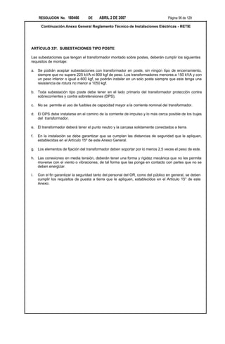RESOLUCION No. 180466         DE     ABRIL 2 DE 2007                           Página 96 de 129

      Continuación Anexo General Reglamento Técnico de Instalaciones Eléctricas - RETIE




ARTÍCULO 33º. SUBESTACIONES TIPO POSTE

Las subestaciones que tengan el transformador montado sobre postes, deberán cumplir los siguientes
requisitos de montaje:

a. Se podrán aceptar subestaciones con transformador en poste, sin ningún tipo de encerramiento,
   siempre que no supere 225 kVA ni 800 kgf de peso. Los transformadores menores a 150 kVA y con
   un peso inferior o igual a 600 kgf, se podrán instalar en un solo poste siempre que este tenga una
   resistencia de rotura no menor a 1050 kgf.

b. Toda subestación tipo poste debe tener en el lado primario del transformador protección contra
   sobrecorrientes y contra sobretensiones (DPS).

c.   No se permite el uso de fusibles de capacidad mayor a la corriente nominal del transformador.

d. El DPS debe instalarse en el camino de la corriente de impulso y lo más cerca posible de los bujes
   del transformador.

e. El transformador deberá tener el punto neutro y la carcasa solidamente conectados a tierra.

f.   En la instalación se debe garantizar que se cumplan las distancias de seguridad que le apliquen,
     establecidas en el Artículo 15º de este Anexo General.

g. Los elementos de fijación del transformador deben soportar por lo menos 2,5 veces el peso de este.

h. Las conexiones en media tensión, deberán tener una forma y rigidez mecánica que no les permita
   moverse con el viento o vibraciones, de tal forma que las ponga en contacto con partes que no se
   deben energizar.

i.   Con el fin garantizar la seguridad tanto del personal del OR, como del público en general, se deben
     cumplir los requisitos de puesta a tierra que le apliquen, establecidos en el Artículo 15° de este
     Anexo.
 