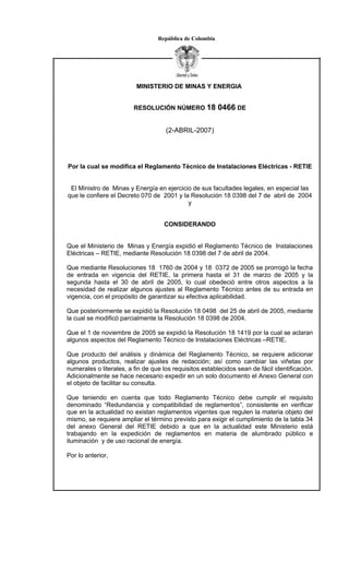 República de Colombia




                          MINISTERIO DE MINAS Y ENERGIA


                         RESOLUCIÓN NÚMERO 18             0466 DE

                                     (2-ABRIL-2007)




Por la cual se modifica el Reglamento Técnico de Instalaciones Eléctricas - RETIE


 El Ministro de Minas y Energía en ejercicio de sus facultades legales, en especial las
que le confiere el Decreto 070 de 2001 y la Resolución 18 0398 del 7 de abril de 2004
                                           y


                                    CONSIDERANDO


Que el Ministerio de Minas y Energía expidió el Reglamento Técnico de Instalaciones
Eléctricas – RETIE, mediante Resolución 18 0398 del 7 de abril de 2004.

Que mediante Resoluciones 18 1760 de 2004 y 18 0372 de 2005 se prorrogó la fecha
de entrada en vigencia del RETIE, la primera hasta el 31 de marzo de 2005 y la
segunda hasta el 30 de abril de 2005, lo cual obedeció entre otros aspectos a la
necesidad de realizar algunos ajustes al Reglamento Técnico antes de su entrada en
vigencia, con el propósito de garantizar su efectiva aplicabilidad.

Que posteriormente se expidió la Resolución 18 0498 del 25 de abril de 2005, mediante
la cual se modificó parcialmente la Resolución 18 0398 de 2004.

Que el 1 de noviembre de 2005 se expidió la Resolución 18 1419 por la cual se aclaran
algunos aspectos del Reglamento Técnico de Instalaciones Eléctricas –RETIE.

Que producto del análisis y dinámica del Reglamento Técnico, se requiere adicionar
algunos productos, realizar ajustes de redacción; así como cambiar las viñetas por
numerales o literales, a fin de que los requisitos establecidos sean de fácil identificación.
Adicionalmente se hace necesario expedir en un solo documento el Anexo General con
el objeto de facilitar su consulta.

Que teniendo en cuenta que todo Reglamento Técnico debe cumplir el requisito
denominado “Redundancia y compatibilidad de reglamentos”, consistente en verificar
que en la actualidad no existan reglamentos vigentes que regulen la materia objeto del
mismo, se requiere ampliar el término previsto para exigir el cumplimiento de la tabla 34
del anexo General del RETIE debido a que en la actualidad este Ministerio está
trabajando en la expedición de reglamentos en materia de alumbrado público e
iluminación y de uso racional de energía.

Por lo anterior,
 