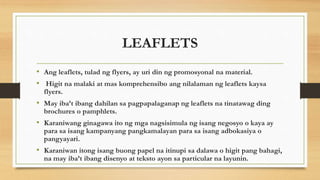 LEAFLETS
• Ang leaflets, tulad ng flyers, ay uri din ng promosyonal na material.
• Higit na malaki at mas komprehensibo ang nilalaman ng leaflets kaysa
flyers.
• May iba’t ibang dahilan sa pagpapalaganap ng leaflets na tinatawag ding
brochures o pamphlets.
• Karaniwang ginagawa ito ng mga nagsisimula ng isang negosyo o kaya ay
para sa isang kampanyang pangkamalayan para sa isang adbokasiya o
pangyayari.
• Karaniwan itong isang buong papel na itinupi sa dalawa o higit pang bahagi,
na may iba’t ibang disenyo at teksto ayon sa particular na layunin.
 