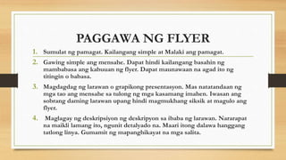 PAGGAWA NG FLYER
1. Sumulat ng pamagat. Kailangang simple at Malaki ang pamagat.
2. Gawing simple ang mensahe. Dapat hindi kailangang basahin ng
mambabasa ang kabuuan ng flyer. Dapat maunawaan na agad ito ng
titingin o babasa.
3. Magdagdag ng larawan o grapikong presentasyon. Mas natatandaan ng
mga tao ang mensahe sa tulong ng mga kasamang imahen. Iwasan ang
sobrang daming larawan upang hindi magmukhang siksik at magulo ang
flyer.
4. Maglagay ng deskripsiyon ng deskripyon sa ibaba ng larawan. Nararapat
na maikli lamang ito, ngunit detalyado na. Maari itong dalawa hanggang
tatlong linya. Gumamit ng mapanghikayat na mga salita.
 