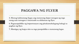 5. Huwag kalimutang ilagay ang numerong dapat tawagan ng mga
taong nais tumugon o interesado sa nilalaman ng flyer.
6. Pagsasapubliko ng impormasyon ang pinakamahalagang bahagi sa
pagbuo ng flyer.
7. Mamigay ng kopya nito sa mga pampubliko o matataong lugar.
PAGGAWA NG FLYER
 
