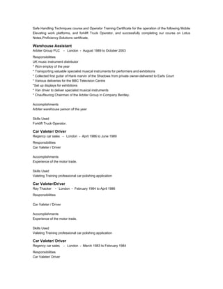 Safe Handling Techniques course.and Operator Training Certificate for the operation of the following Mobile
Elevating work platforms, and forklift Truck Operator, and successfully completing our course on Lotus
Notes,Proficiency Solutions certificate,
Warehouse Assistant
Arbiter Group PLC - London - August 1989 to October 2003
Responsibilities
UK music instrument distributor
* Won employ of the year
* Transporting valuable specialist musical instruments for performers and exhibitions
* Collected first guitar of Hank marvin of the Shadows from private owner-delivered to Earls Court
* Various deliveries for the BBC Television Centre
*Set up displays for exhibitions
* Van driver to deliver specialist musical instruments
* Chauffeuring Chairman of the Arbiter Group in Company Bentley.
Accomplishments
Arbiter warehouse person of the year
Skills Used
Forklift Truck Operator.
Car Valeter/ Driver
Regency car sales - London - April 1986 to June 1989
Responsibilities
Car Valeter / Driver
Accomplishments
Experience of the motor trade.
Skills Used
Valeting Training professional car polishing application
Car Valeter/Driver
Ray Thacker - London - February 1984 to April 1986
Responsibilities
Car Valeter / Driver
Accomplishments
Experience of the motor trade.
Skills Used
Valeting Training professional car polishing application
Car Valeter/ Driver
Regency car sales - London - March 1983 to February 1984
Responsibilities
Car Valeter/ Driver
 