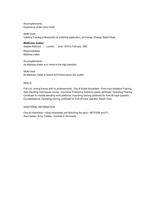 Accomplishments
Experience of the motor trade.
Skills Used
Valeting Training professional car polishing application, oil change, Change Spark Plugs.
Mattress maker
Staples Mattress - London - June 1979 to February 1983
Responsibilities
Mattress maker
Accomplishments
As Mattress maker is to check to the high standard
Skills Used
As Mattress maker is Speed and Performance and quality
SKILLS
Full U.K. driving licence with no endorsements., City & Guilds Accredited - Post room Assistant Training,
Safe Handling Techniques course., Insurance Proficiency Solutions yearly certificate, Operating Training
Certificate for mobile elevating work platforms, Operating training certificate for Fork lift track operator,
Counterbalance, Operating training certificate for Fork lift track operator, Reach truck
ADDITIONAL INFORMATION
Cars & motorbikes - riding motorbikes and Watching the sport - MOTOGP and F1,
Sea Cadets / Army Cadets - Involved in the events
 