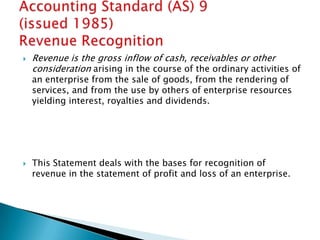    Revenue is the gross inflow of cash, receivables or other
    consideration arising in the course of the ordinary activities of
    an enterprise from the sale of goods, from the rendering of
    services, and from the use by others of enterprise resources
    yielding interest, royalties and dividends.




   This Statement deals with the bases for recognition of
    revenue in the statement of profit and loss of an enterprise.
 