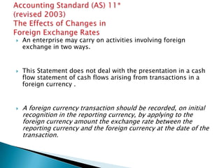    An enterprise may carry on activities involving foreign
    exchange in two ways.


   This Statement does not deal with the presentation in a cash
    flow statement of cash flows arising from transactions in a
    foreign currency .


   A foreign currency transaction should be recorded, on initial
    recognition in the reporting currency, by applying to the
    foreign currency amount the exchange rate between the
    reporting currency and the foreign currency at the date of the
    transaction.
 