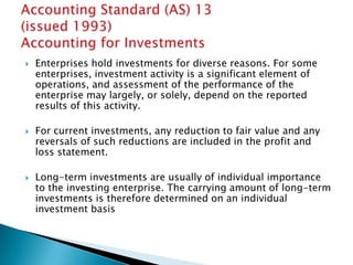    Enterprises hold investments for diverse reasons. For some
    enterprises, investment activity is a significant element of
    operations, and assessment of the performance of the
    enterprise may largely, or solely, depend on the reported
    results of this activity.

   For current investments, any reduction to fair value and any
    reversals of such reductions are included in the profit and
    loss statement.

   Long-term investments are usually of individual importance
    to the investing enterprise. The carrying amount of long-term
    investments is therefore determined on an individual
    investment basis
 