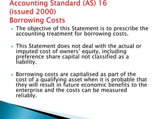    The objective of this Statement is to prescribe the
    accounting treatment for borrowing costs.

   This Statement does not deal with the actual or
    imputed cost of owners‟ equity, including
    preference share capital not classified as a
    liability.

   Borrowing costs are capitalised as part of the
    cost of a qualifying asset when it is probable that
    they will result in future economic benefits to the
    enterprise and the costs can be measured
    reliably.
 