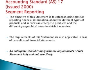    The objective of this Statement is to establish principles for
    reporting financial information, about the different types of
    products and services an enterprise produces and the
    different geographical areas in which it operates.



   The requirements of this Statement are also applicable in case
    of consolidated financial statements.



   An enterprise should comply with the requirements of this
    Statement fully and not selectively.
 