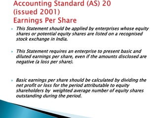    This Statement should be applied by enterprises whose equity
    shares or potential equity shares are listed on a recognised
    stock exchange in India.

   This Statement requires an enterprise to present basic and
    diluted earnings per share, even if the amounts disclosed are
    negative (a loss per share).


   Basic earnings per share should be calculated by dividing the
    net profit or loss for the period attributable to equity
    shareholders by weighted average number of equity shares
    outstanding during the period.
 