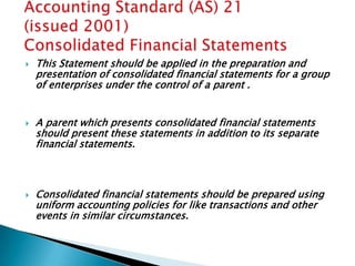    This Statement should be applied in the preparation and
    presentation of consolidated financial statements for a group
    of enterprises under the control of a parent .


   A parent which presents consolidated financial statements
    should present these statements in addition to its separate
    financial statements.



   Consolidated financial statements should be prepared using
    uniform accounting policies for like transactions and other
    events in similar circumstances.
 