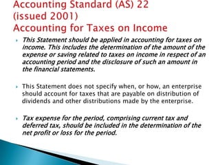    This Statement should be applied in accounting for taxes on
    income. This includes the determination of the amount of the
    expense or saving related to taxes on income in respect of an
    accounting period and the disclosure of such an amount in
    the financial statements.

   This Statement does not specify when, or how, an enterprise
    should account for taxes that are payable on distribution of
    dividends and other distributions made by the enterprise.

   Tax expense for the period, comprising current tax and
    deferred tax, should be included in the determination of the
    net profit or loss for the period.
 