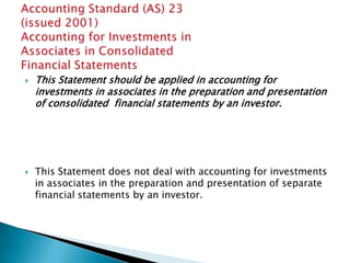    This Statement should be applied in accounting for
    investments in associates in the preparation and presentation
    of consolidated financial statements by an investor.




   This Statement does not deal with accounting for investments
    in associates in the preparation and presentation of separate
    financial statements by an investor.
 