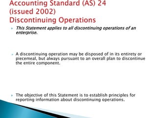    This Statement applies to all discontinuing operations of an
    enterprise.



   A discontinuing operation may be disposed of in its entirety or
    piecemeal, but always pursuant to an overall plan to discontinue
    the entire component.




   The objective of this Statement is to establish principles for
    reporting information about discontinuing operations.
 