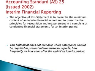    The objective of this Statement is to prescribe the minimum
    content of an interim financial report and to prescribe the
    principles for recognition and measurement in a complete or
    condensed financial statements for an interim period.




   This Statement does not mandate which enterprises should
    be required to present interim financial reports, how
    frequently, or how soon after the end of an interim period.
 