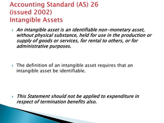    An intangible asset is an identifiable non-monetary asset,
    without physical substance, held for use in the production or
    supply of goods or services, for rental to others, or for
    administrative purposes.


   The definition of an intangible asset requires that an
    intangible asset be identifiable.




   This Statement should not be applied to expenditure in
    respect of termination benefits also.
 