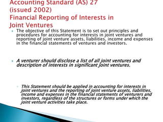    The objective of this Statement is to set out principles and
    procedures for accounting for interests in joint ventures and
    reporting of joint venture assets, liabilities, income and expenses
    in the financial statements of ventures and investors.



   A venturer should disclose a list of all joint ventures and
    description of interests in significant joint ventures.



    ◦ This Statement should be applied in accounting for interests in
      joint ventures and the reporting of joint venture assets, liabilities,
      income and expenses in the financial statements of venturers and
      investors, regardless of the structures or forms under which the
      joint venture activities take place.
 
