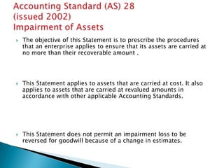   The objective of this Statement is to prescribe the procedures
    that an enterprise applies to ensure that its assets are carried at
    no more than their recoverable amount .




   This Statement applies to assets that are carried at cost. It also
    applies to assets that are carried at revalued amounts in
    accordance with other applicable Accounting Standards.




   This Statement does not permit an impairment loss to be
    reversed for goodwill because of a change in estimates.
 